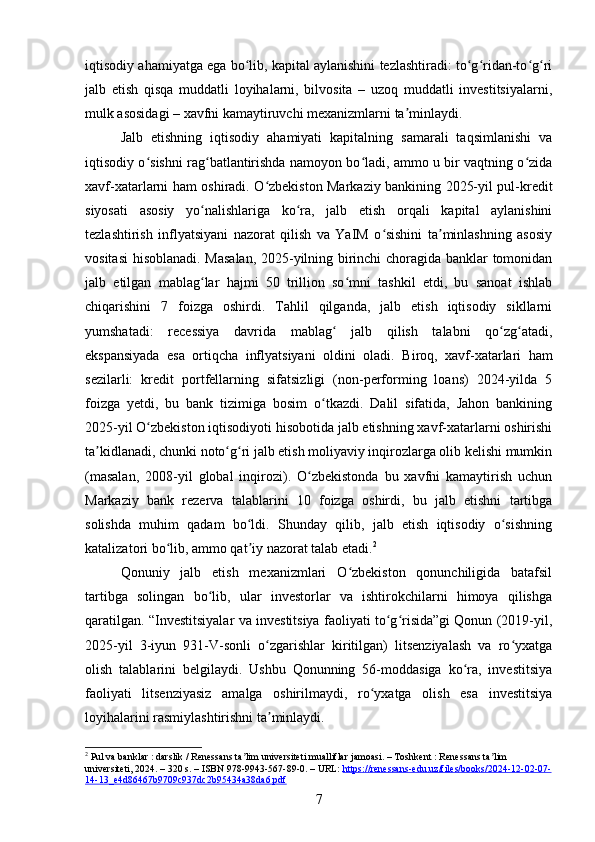 iqtisodiy ahamiyatga ega bo lib, kapital aylanishini tezlashtiradi: to g ridan-to g riʻ ʻ ʻ ʻ ʻ
jalb   etish   qisqa   muddatli   loyihalarni,   bilvosita   –   uzoq   muddatli   investitsiyalarni,
mulk asosidagi – xavfni kamaytiruvchi mexanizmlarni ta minlaydi.	
ʼ
Jalb   etishning   iqtisodiy   ahamiyati   kapitalning   samarali   taqsimlanishi   va
iqtisodiy o sishni rag batlantirishda namoyon bo ladi, ammo u bir vaqtning o zida	
ʻ ʻ ʻ ʻ
xavf-xatarlarni ham oshiradi. O zbekiston Markaziy bankining 2025-yil pul-kredit	
ʻ
siyosati   asosiy   yo nalishlariga   ko ra,   jalb   etish   orqali   kapital   aylanishini	
ʻ ʻ
tezlashtirish   inflyatsiyani   nazorat   qilish   va   YaIM   o sishini   ta minlashning   asosiy	
ʻ ʼ
vositasi  hisoblanadi. Masalan,  2025-yilning birinchi  choragida banklar tomonidan
jalb   etilgan   mablag lar   hajmi   50   trillion   so mni   tashkil   etdi,   bu   sanoat   ishlab	
ʻ ʻ
chiqarishini   7   foizga   oshirdi.   Tahlil   qilganda,   jalb   etish   iqtisodiy   sikllarni
yumshatadi:   recessiya   davrida   mablag   jalb   qilish   talabni   qo zg atadi,	
ʻ ʻ ʻ
ekspansiyada   esa   ortiqcha   inflyatsiyani   oldini   oladi.   Biroq,   xavf-xatarlari   ham
sezilarli:   kredit   portfellarning   sifatsizligi   (non-performing   loans)   2024-yilda   5
foizga   yetdi,   bu   bank   tizimiga   bosim   o tkazdi.   Dalil   sifatida,   Jahon   bankining	
ʻ
2025-yil O zbekiston iqtisodiyoti hisobotida jalb etishning xavf-xatarlarni oshirishi	
ʻ
ta kidlanadi, chunki noto g ri jalb etish moliyaviy inqirozlarga olib kelishi mumkin	
ʼ ʻ ʻ
(masalan,   2008-yil   global   inqirozi).   O zbekistonda   bu   xavfni   kamaytirish   uchun	
ʻ
Markaziy   bank   rezerva   talablarini   10   foizga   oshirdi,   bu   jalb   etishni   tartibga
solishda   muhim   qadam   bo ldi.   Shunday   qilib,   jalb   etish   iqtisodiy   o sishning	
ʻ ʻ
katalizatori bo lib, ammo qat iy nazorat talab etadi.	
ʻ ʼ 2
Qonuniy   jalb   etish   mexanizmlari   O zbekiston   qonunchiligida   batafsil	
ʻ
tartibga   solingan   bo lib,   ular   investorlar   va   ishtirokchilarni   himoya   qilishga	
ʻ
qaratilgan. “Investitsiyalar va investitsiya faoliyati to g risida”gi Qonun (2019-yil,	
ʻ ʻ
2025-yil   3-iyun   931-V-sonli   o zgarishlar   kiritilgan)   litsenziyalash   va   ro yxatga	
ʻ ʻ
olish   talablarini   belgilaydi.   Ushbu   Qonunning   56-moddasiga   ko ra,   investitsiya	
ʻ
faoliyati   litsenziyasiz   amalga   oshirilmaydi,   ro yxatga   olish   esa   investitsiya	
ʻ
loyihalarini rasmiylashtirishni ta minlaydi.	
ʼ
2
 Pul va banklar : darslik / Renessans ta lim universiteti mualliflar jamoasi. – Toshkent : Renessans ta lim 	
ʼ ʼ
universiteti, 2024. – 320 s. – ISBN 978-9943-567-89-0. – URL:  https://renessans-edu.uz/files/books/2024-12-02-07-
14-13_e4d86467b9709c937dc2b95434a38da6.pdf  
7 