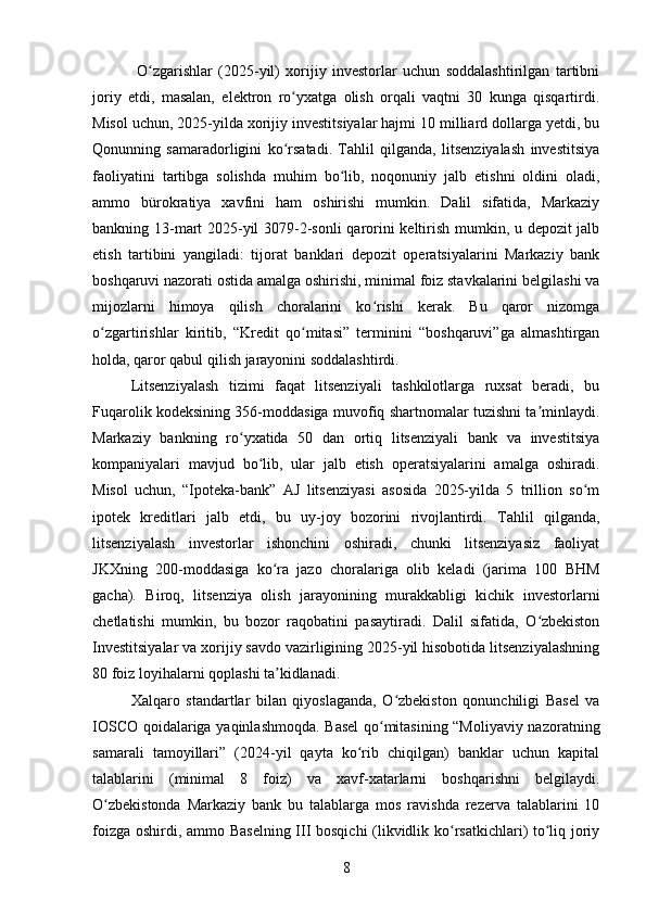   O zgarishlar   (2025-yil)   xorijiy   investorlar   uchun   soddalashtirilgan   tartibniʻ
joriy   etdi,   masalan,   elektron   ro yxatga   olish   orqali   vaqtni   30   kunga   qisqartirdi.	
ʻ
Misol uchun, 2025-yilda xorijiy investitsiyalar hajmi 10 milliard dollarga yetdi, bu
Qonunning   samaradorligini   ko rsatadi.   Tahlil   qilganda,   litsenziyalash   investitsiya
ʻ
faoliyatini   tartibga   solishda   muhim   bo lib,   noqonuniy   jalb   etishni   oldini   oladi,	
ʻ
ammo   bürokratiya   xavfini   ham   oshirishi   mumkin.   Dalil   sifatida,   Markaziy
bankning 13-mart 2025-yil 3079-2-sonli qarorini keltirish mumkin, u depozit jalb
etish   tartibini   yangiladi:   tijorat   banklari   depozit   operatsiyalarini   Markaziy   bank
boshqaruvi nazorati ostida amalga oshirishi, minimal foiz stavkalarini belgilashi va
mijozlarni   himoya   qilish   choralarini   ko rishi   kerak.   Bu   qaror   nizomga	
ʻ
o zgartirishlar   kiritib,   “Kredit   qo mitasi”   terminini   “boshqaruvi”ga   almashtirgan	
ʻ ʻ
holda, qaror qabul qilish jarayonini soddalashtirdi.
Litsenziyalash   tizimi   faqat   litsenziyali   tashkilotlarga   ruxsat   beradi,   bu
Fuqarolik kodeksining 356-moddasiga muvofiq shartnomalar tuzishni ta minlaydi.	
ʼ
Markaziy   bankning   ro yxatida   50   dan   ortiq   litsenziyali   bank   va   investitsiya	
ʻ
kompaniyalari   mavjud   bo lib,   ular   jalb   etish   operatsiyalarini   amalga   oshiradi.	
ʻ
Misol   uchun,   “Ipoteka-bank”   AJ   litsenziyasi   asosida   2025-yilda   5   trillion   so m	
ʻ
ipotek   kreditlari   jalb   etdi,   bu   uy-joy   bozorini   rivojlantirdi.   Tahlil   qilganda,
litsenziyalash   investorlar   ishonchini   oshiradi,   chunki   litsenziyasiz   faoliyat
JKXning   200-moddasiga   ko ra   jazo   choralariga   olib   keladi   (jarima   100   BHM	
ʻ
gacha).   Biroq,   litsenziya   olish   jarayonining   murakkabligi   kichik   investorlarni
chetlatishi   mumkin,   bu   bozor   raqobatini   pasaytiradi.   Dalil   sifatida,   O zbekiston	
ʻ
Investitsiyalar va xorijiy savdo vazirligining 2025-yil hisobotida litsenziyalashning
80 foiz loyihalarni qoplashi ta kidlanadi.	
ʼ
Xalqaro   standartlar   bilan   qiyoslaganda,   O zbekiston   qonunchiligi   Basel   va	
ʻ
IOSCO qoidalariga yaqinlashmoqda. Basel  qo mitasining “Moliyaviy nazoratning	
ʻ
samarali   tamoyillari”   (2024-yil   qayta   ko rib   chiqilgan)   banklar   uchun   kapital	
ʻ
talablarini   (minimal   8   foiz)   va   xavf-xatarlarni   boshqarishni   belgilaydi.
O zbekistonda   Markaziy   bank   bu   talablarga   mos   ravishda   rezerva   talablarini   10	
ʻ
foizga oshirdi, ammo Baselning III bosqichi (likvidlik ko rsatkichlari) to liq joriy	
ʻ ʻ
8 