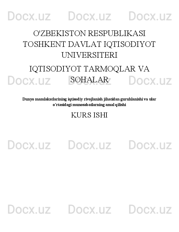 O'ZBEKISTON RESPUBLIKASI
TOSHKENT DAVLAT IQTISODIYOT
UNIVERSITERI 
IQTISODIYOT TARMOQLAR VA
SOHALAR 
Dunyo mamlakatlarining iqtisodiy rivojlanish jihatidan guruhlanishi va ular
o'rtasidagi munosabatlarning amal qilishi
KURS ISHI