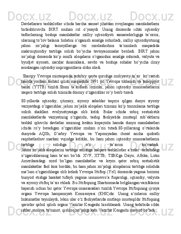 Davlatlararo   tashkilotlar   ichida   barcha   sanoat   jihatdan   rivojlangan   mamlakatlarni
birlashtiruvchi   IHRT   muhim   rol   o’ynaydi.   Uning   doirasida   ichki   iqtisodiy
tadbirlarning   boshqa   mamlakatlar   milliy   iqtisodiyoti   samaradorligiga   ta’sirini,
ularning to’lov balansi holatini o’rganish amalga oshiriladi, milliy iqtisodiyotning
jahon   xo’jaligi   tamoyillariga   tez   moslashishini   ta’minlash   maqsadida
makroiqtisodiy   tartibga   solish   bo’yicha   tavsiyanomalar   beriladi.   IHRT   jahon
xo’jaligi   doirasida   ko’p   omilli   aloqalarni   o’rganishni   amalga   oshiradi,   valyuta   va
byudjet   siyosati,   narxlar   dinamikasi,   savdo   va   boshqa   sohalar   bo’yicha   ilmiy
asoslangan iqtisodiy inqirognozlarni oldin oladi.
  Sharqiy Yevropa mintaqasida tarkibiy qayta qurishga moliyaviy ta’sir   ko’rsatish
hamda  yordam   tashkil  qilish  maqsadida  1991  yil  Yevropa  tiklanish  va   taraqqiyot
banki   (YTTB)   tuzildi.Shuni   ta’kidlash   lozimki,   jahon   iqtisodiy   munosabatlarini
xaqaro tartibga solish tizimida doimiy o’zgarishlar ro’y berib turadi.
80-yillarda   iqtisodiy,   ijtimoiy,   siyosiy   sabablar   taqozo   qilgan   dunyo   siyosiy
vaziyatdagi o’zgarishlar, jahon xo’jalik aloqalari tizimini ko’p tomonlama tartibga
solish   shakllari   evolyustiyasiga   olib   keldi.   Bular   ichida   sobiq   sostialistik
mamlakatlarda   vaziyatning   o’zgarishi,   tashqi   faoliyatida   mustaqil   sub’ektlarni
tashkil   qiluvchi   davlatlar   sonining   keskin   kopayishi   hamda   dunyo   mamlakatlari
ichida   ro’y   beradigan   o’zgarishlar   muhim   o’rin   tutadi.80-yillarning   o’rtalarida
dunyoda   AQSh,   G’arbiy   Yevropa   va   Yaponiyadan   iborat   ancha   qudratli
raqobatlashuv   markaz   vujudga   keldiki,   bu   ham   jahon   iqtisodiy   munosabatlarini
tartibga   solishga   o’z   ta’sirini   ko’rsatadi.
Jahon xo’jalik aloqalarini tartibga solishga xalqaro tashkilotlar a’zolar   tarkibidagi
o’zgarishlarning   ham   ta’siri   bo’ldi.   XVF,   XTTB,   TSBKga   Osiyo,   Afrika,   Lotin
Amerikasidagi   ozod   bo’lgan   mamlakatlar   va   keyin   qator   sobiq   sostialistik
mamlakatlar faol kira bordiki, bu ham jahon xo’jaligi aloqalarini tartibga solishda
ma’lum o’zgarishlarga olib keladi.Yevropa Ittifoqi (YeI) doirasida yagona bozorni
bunyod   etishga   harakat   tufayli   yagona   umumevro’a   fuqaroligi,   iqtisodiy,   valyuta
va siyosiy ittifoq ta’sis etiladi. Bu Ittifoqning Shartnomada belgilangan vazifalarini
bajarish uchun bir qator Yevropa muassasalari  tuzildi.Yevropa Ittifoqining ijroiya
organi   Yevropa   hamjamiyati   Komissiyasi   (EHK)dir.   Uning   a’zolarini   milliy
hukumatlar tayinlaydi, lekin ular o’z faoliyatlarida mutlaqo mustaqildir.Ittifoqning
qarorlar   qabul   qilish   organi   Vazirlar   Kengashi   hisoblanadi.   Uning   tarkibida   ichki
ishlar, moliya, ta’minot, qishloq xo’jaligi kabi Vazirlar Kengashi mavjud bo’ladi.,  