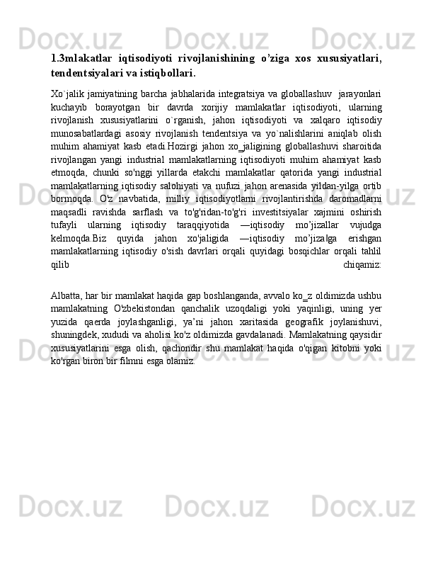 1.3mlakatlar   iqtisodiyoti   rivojlanishining   o’ziga   xos   xususiyatlari,
tendentsiyalari va istiqbollari.
Xo`jalik  jamiyatining  barcha  jabhalarida  intеgratsiya   va  globallashuv    jarayonlari
kuchayib   borayotgan   bir   davrda   xorijiy   mamlakatlar   iqtisodiyoti,   ularning
rivojlanish   xususiyatlarini   o`rganish,   jahon   iqtisodiyoti   va   xalqaro   iqtisodiy
munosabatlardagi   asosiy   rivojlanish   tеndеntsiya   va   yo`nalishlarini   aniqlab   olish
muhim   ahamiyat   kasb   etadi.Hozirgi   jahon   xo‗jaligining   globallashuvi   sharoitida
rivojlangan   yangi   industrial   mamlakatlarning   iqtisodiyoti   muhim   ahamiyat   kasb
etmoqda,   chunki   so'nggi   yillarda   etakchi   mamlakatlar   qatorida   yangi   industrial
mamlakatlarning   iqtisodiy   salohiyati   va   nufuzi   jahon   arenasida   yildan-yilga   ortib
bormoqda.   O'z   navbatida,   milliy   iqtisodiyotlarni   rivojlantirishda   daromadlarni
maqsadli   ravishda   sarflash   va   to'g'ridan-to'g'ri   investitsiyalar   xajmini   oshirish
tufayli   ularning   iqtisodiy   taraqqiyotida   ―iqtisodiy   mo’jizallar   vujudga
kelmoqda.Biz   quyida   jahon   xo'jaligida   ―iqtisodiy   mo’jiza ga   erishgan‖
mamlakatlarning   iqtisodiy   o'sish   davrlari   orqali   quyidagi   bosqichlar   orqali   tahlil
qilib   chiqamiz:
Albatta, har bir mamlakat haqida gap boshlanganda, avvalo ko‗z oldimizda ushbu
mamlakatning   O'zbekistondan   qanchalik   uzoqdaligi   yoki   yaqinligi,   uning   yer
yuzida   qaerda   joylashganligi,   ya’ni   jahon   xaritasida   geografik   joylanishuvi,
shuningdek, xududi va aholisi ko'z oldimizda gavdalanadi. Mamlakatning qaysidir
xususiyatlarini   esga   olish,   qachondir   shu   mamlakat   haqida   o'qigan   kitobni   yoki
ko'rgan biron bir filmni esga olamiz. 