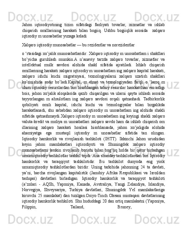 Jahon   iqtisodiyotining   tizim   sifatidagi   faoliyati   tovarlar,   xizmatlar   va   ishlab
chiqarish   omillarining   harakati   bilan   bogiiq.   Ushbu   bogiiqlik   asosida     xalqaro
iqtisodiy m unosabatlar yuzaga keladi
Xalqaro iqtisodiy munosabatlar — bu rezidentlar va norezidentlar 
o ‘rtasidagi xo’jalik munosabatlaridir. Xalqaro iqtisodiy m unosabatlam i shakllari
bo’yicha   guruhlash   mumkin.A   n’anaviy   tarzda   xalqaro   tovarlar,   xizmatlar   va
intellektual   mulk   savdosi   alohida   shakl   sifatida   ajratiladi.   Ishlab   chiqarish
omillarining harakati xalqaro iqtisodiy m unosabatlam ing xalqaro kapital harakati,
xalqaro   ishchi   kuchi   migratsiyasi,   texnologiyalarni   xalqaro   uzatish   shakllari
ko’rinishida   sodir   bo’ladi.Kapital,   m   ehnat   va   texnologiyadan   farqli   o   ‘laroq   m
uhim iqtisodiy resurslardan biri hisoblangan tabiiy resurslar harakatchan em asligi
bois,   jahon   xo'jalik   aloqalarida   qazib   chiqarilgan   va   ularni   qayta   ishlash   asosida
tayyorlangan   m   ahsulotlam   ing   xalqaro   savdosi   orqali   qatnashadi.   Tadbirkorlik
qobiliyati   omili   kapital,   ishchi   kuchi   va   texnologiyalar   bilan   birgalikda
harakatlanadi,   shu   sababdan   xalqaro   iqtisodiy   m   unosabatlam   ing   alohida   shakli
sifatida qatnashmaydi.Xalqaro iqtisodiy m unosabatlam ing keyingi shakli xalqaro
valuta-kredit va moliya m unosabatlari xalqaro savdo ham da ishlab chiqarish om
illarining   xalqaro   harakati   hosilasi   hisoblansada,   jahon   xo’jaligida   alohida
ahamiyatga   ega   mustaqil   iqtisodiy   m   unosabatlar   sifatida   tan   olingan.
Iqtisodiy   hamkorlik   va   rivojlanish   tashkiloti   (IHTT).   Ikkinchi   Jahon   urushidan
keyin   jahon   mamlakatlari   iqtisodiyoti   va   Shuningdek   хalqaro   iqtisodiy
munosabatlarni   keskin   rivojlanib   borishi   bilan   bog’liq   holda   bir   qator   birlashgan
umumiqtisodiy tashkilotlar tashkil topdi. Ana shunday tashkilotlardan biri Iqtisodiy
hamkorlik   va   taraqqiyot   tashkilotidir.   Bu   tashkilot   dunyoda   eng   yirik
umumiqtisodiy   tashkilotlardan   biridir.   Uning   tarkibida   jahonning   24   ta   davlati,
ya’ni,   barcha   rivojlangan   kapitalistik   (Janubiy   Afrika   Respublikasi   va   Isroildan
tashqari)   davlatlari   birlashgan.   Iqtisodiy   hamkorlik   va   taraqqiyot   tashkiloti
(a’zolari   -   AQSh,   Yaponiya,   Kanada,   Avstraliya,   Yangi   Zelandiya,   Islandiya,
Norvegiya,   Shveysariya,   Turkiya   davlatlari,   Shuningdek   YeI   mamlakatlariga
kiruvchi  25  mamlakat)  dan  tuzilgan.Osiyo-Tinch  Okеani  mintaqasi   davlatlarining
iqtisodiy hamkorlik tashkiloti. Shu hududdagi 20 dan ortiq mamlakatni (Yaponiya,
Filippin,   Tailand,   Bruney,   