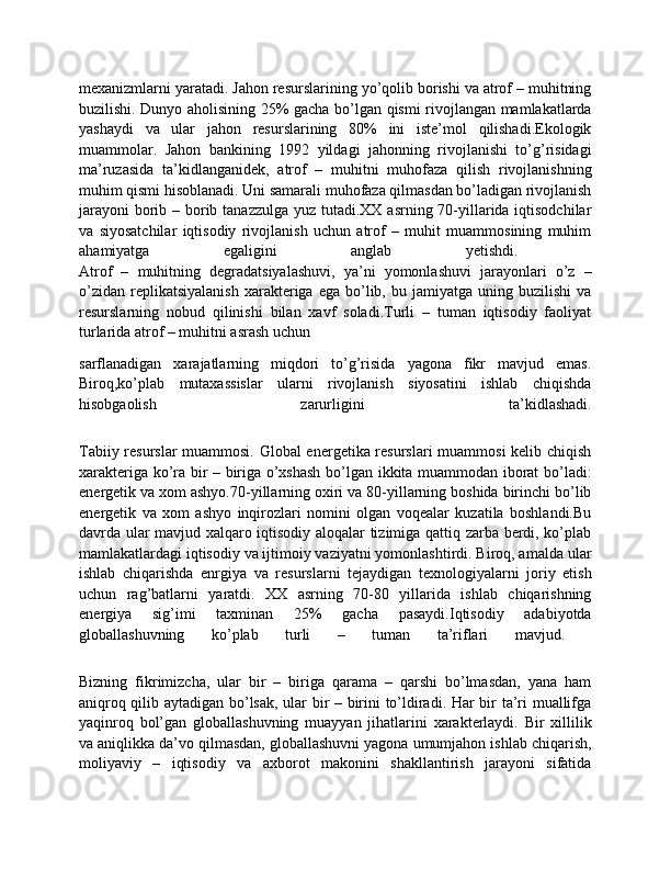 mexanizmlarni yaratadi. Jahon resurslarining yo’qolib borishi va atrof – muhitning
buzilishi. Dunyo aholisining 25% gacha bo’lgan qismi rivojlangan mamlakatlarda
yashaydi   va   ular   jahon   resurslarining   80%   ini   iste’mol   qilishadi.Ekologik
muammolar.   Jahon   bankining   1992   yildagi   jahonning   rivojlanishi   to’g’risidagi
ma’ruzasida   ta’kidlanganidek,   atrof   –   muhitni   muhofaza   qilish   rivojlanishning
muhim qismi hisoblanadi. Uni samarali muhofaza qilmasdan bo’ladigan rivojlanish
jarayoni  borib – borib tanazzulga yuz tutadi.XX asrning 70-yillarida iqtisodchilar
va   siyosatchilar   iqtisodiy   rivojlanish   uchun   atrof   –   muhit   muammosining   muhim
ahamiyatga   egaligini   anglab   yetishdi.  
Atrof   –   muhitning   degradatsiyalashuvi,   ya’ni   yomonlashuvi   jarayonlari   o’z   –
o’zidan   replikatsiyalanish  xarakteriga  ega  bo’lib,  bu  jamiyatga  uning  buzilishi  va
resurslarning   nobud   qilinishi   bilan   xavf   soladi.Turli   –   tuman   iqtisodiy   faoliyat
turlarida atrof – muhitni asrash uchun 
sarflanadigan   xarajatlarning   miqdori   to’g’risida   yagona   fikr   mavjud   emas.
Biroq,ko’plab   mutaxassislar   ularni   rivojlanish   siyosatini   ishlab   chiqishda
hisobgaolish   zarurligini   ta’kidlashadi.
Tabiiy resurslar muammosi. Global energetika resurslari muammosi kelib chiqish
xarakteriga ko’ra bir – biriga o’xshash bo’lgan ikkita muammodan iborat bo’ladi:
energetik va xom ashyo.70-yillarning oxiri va 80-yillarning boshida birinchi bo’lib
energetik   va   xom   ashyo   inqirozlari   nomini   olgan   voqealar   kuzatila   boshlandi.Bu
davrda ular mavjud xalqaro iqtisodiy aloqalar tizimiga qattiq zarba berdi, ko’plab
mamlakatlardagi iqtisodiy va ijtimoiy vaziyatni yomonlashtirdi. Biroq, amalda ular
ishlab   chiqarishda   enrgiya   va   resurslarni   tejaydigan   texnologiyalarni   joriy   etish
uchun   rag’batlarni   yaratdi.   XX   asrning   70-80   yillarida   ishlab   chiqarishning
energiya   sig’imi   taxminan   25%   gacha   pasaydi.Iqtisodiy   adabiyotda
globallashuvning   ko’plab   turli   –   tuman   ta’riflari   mavjud.  
Bizning   fikrimizcha,   ular   bir   –   biriga   qarama   –   qarshi   bo’lmasdan,   yana   ham
aniqroq qilib aytadigan bo’lsak, ular bir – birini to’ldiradi. Har bir ta’ri muallifga
yaqinroq   bol’gan   globallashuvning   muayyan   jihatlarini   xarakterlaydi.   Bir   xillilik
va aniqlikka da’vo qilmasdan, globallashuvni yagona umumjahon ishlab chiqarish,
moliyaviy   –   iqtisodiy   va   axborot   makonini   shakllantirish   jarayoni   sifatida 