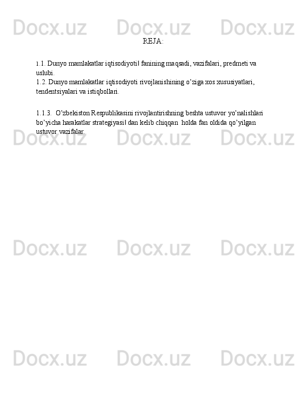 REJA:
1 .1. Dunyo mamlakatlar iqtisodiyoti  fanining maqsadi, vazifalari, predmeti va ‖
uslubi.
1.2. Dunyo mamlakatlar iqtisodiyoti rivojlanishining o’ziga xos xususiyatlari, 
tendentsiyalari va istiqbollari.
1.1.3.  O’zbekiston Respublikasini rivojlantirishning beshta ustuvor yo’nalishlari 
bo’yicha harakatlar strategiyasi  dan kelib chiqqan  holda fan oldida qo’yilgan 	
‖
ustuvor vazifalar. 