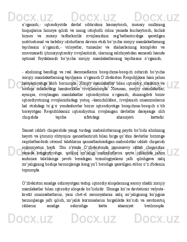 o’rganish;-   iqtisodiyotda   davlat   ishtirokini   kamaytirish,   xususiy   mulkning
huquqlarini   himoya   qilish   va   uning   istiqbolli   rolini   yanada   kuchaytirish,   kichik
biznes   va   xusuiy   tadbirkorlik   rivojlanishini   rag’batlantirishga   qaratilgan
institustional va tarkibiy islohotlarni davom etish bo’yicha xorijiy mamlakatlarning
tajribasini   o’rganish;-   viloyatlar,   tumanlar   va   shaharlarning   kompleks   va
muvozanatli ijtimoiyiqtisodiy rivojlantirish, ularning salohiyatidan samarali hamda
optimal   foydalanish   bo’yicha   xorijiy   mamlakatlarning   tajribasini   o’rganish;  
-   aholining   bandligi   va   real   daromadlarini   bosqichma-bosqich   oshirish   bo’yicha
xorijiy mamlakatlarning tajribasini o’rganish.O`zbеkiston Rеspublikasi ham jahon
hamjamiyatiga   kirib   bormoqda.   Xorijiy   mamlakatlar   bilan   iqtisodiy,   madaniy   va
boshqa   sohalardagi   hamkorliklar   rivojlanmoqda.   Xususan,   xorijiy   mamlakatlar,
ayniqsa,   rivojlangan   mamlakatlar   iqtisodiyotini   o`rganish,   shuningdеk   bozor
iqtisodiyotining   rivojlanishidagi   yutuq   –kamchiliklari,   rivojlanish   muammolarini
hal   etishdagi   to`g`ri   yondashuvlar   bozor   iqtisodiyotiga   bosqichma-bosqich   o`tib
borayotgan   Rеspublikamiz   iqtisodiyotini   rivojlangan   davlatlar   darajasiga   olib
chiqishda   tajriba   sifatidagi   ahamiyati   kattadir.
Sanoat   ishlab  chiqarishda   yangi   turdagi  mahsulotlarning  paydo   bo’lishi  aholining
hayoti va ijtimoiy ehtiyojini qanoatlantirish bilan birga qo’shni davlatlar bozoriga
raqobatbardosh istemol  talablarini qanoatlantiradigan mahsulotlar ishlab chiqarish
imkoniyatini   berdi.   Shu   o’rinda   O’zbekistonda   zamonaviy   ishlab   chiqarishni
yanada   kengaytirishga,   qishloq   xo’jaligi   mahsulotlarini   qayta   ishlashda   jahon
andozasi   talablariga   javob   beradigan   texnologiyalarni   jalb   qilishgava   xalq
xo’jaligining boshqa tarmoqlariga keng yo’l berishga qaratilgan etibor o’z ifodasini
topmoqda.
O’zbekiston amalga oshirayotgan tashqi iqtisodiy aloqalarning asosiy shakli xorijiy
mamlakatlar bilan iqtisodiy aloqada bo’lishidir. Shunga ko’ra davlatimiz valyuta-
kredit   munosabatlarini,   yani   chet-el   sarmoyalarini   xalq   xo’jaligining   ko’pgina
tarmoqlariga   jalb   qilish,   xo’jalik   korxonalarini   birgalikda   ko’rish   va   savdosotiq
ishlarini   amalga   oshirishga   katta   ahamiyat   berilmoqda. 