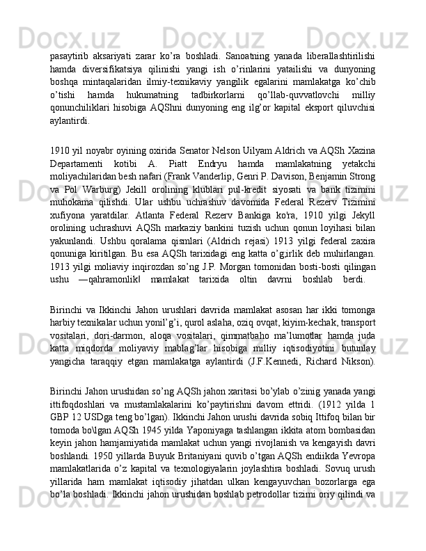 pasaytirib   aksariyati   zarar   ko’ra   boshladi.   Sanoatning   yanada   liberallashtirilishi
hamda   diversifikatsiya   qilinishi   yangi   ish   o’rinlarini   yatailishi   va   dunyoning
boshqa   mintaqalaridan   ilmiy-texnikaviy   yangilik   egalarini   mamlakatga   ko’chib
o’tishi   hamda   hukumatning   tadbirkorlarni   qo’llab-quvvatlovchi   milliy
qonunchiliklari   hisobiga   AQShni   dunyoning   eng   ilg’or   kapital   eksport   qiluvchisi
aylantirdi.
1910 yil noyabr oyining oxirida Senator Nelson Uilyam Aldrich va AQSh Xazina
Departamenti   kotibi   A.   Piatt   Endryu   hamda   mamlakatning   yetakchi
moliyachilaridan besh nafari (Frank Vanderlip, Genri P. Davison, Benjamin Strong
va   Pol   Warburg)   Jekill   orolining   klublari   pul-kredit   siyosati   va   bank   tizimini
muhokama   qilishdi.   Ular   ushbu   uchrashuv   davomida   Federal   Rezerv   Tizimini
xufiyona   yaratdilar.   Atlanta   Federal   Rezerv   Bankiga   ko'ra,   1910   yilgi   Jekyll
orolining   uchrashuvi   AQSh   markaziy   bankini   tuzish   uchun   qonun   loyihasi   bilan
yakunlandi.   Ushbu   qoralama   qismlari   (Aldrich   rejasi)   1913   yilgi   federal   zaxira
qonuniga  kiritilgan.  Bu   esa  AQSh  tarixidagi  eng  katta  o’g;irlik  deb  muhirlangan.
1913 yilgi  moliaviy inqirozdan so’ng J.P.  Morgan tomonidan bosti-bosti  qilingan
ushu   ―qahramonlik   mamlakat   tarixida   oltin   davrni   boshlab   berdi.  ‖
Birinchi   va   Ikkinchi   Jahon   urushlari   davrida   mamlakat   asosan   har   ikki   tomonga
harbiy texnikalar uchun yonil’g’i, qurol aslaha, oziq ovqat, kiyim-kechak, transport
vositalari,   dori-darmon,   aloqa   vositalari,   qimmatbaho   ma’lumotlar   hamda   juda
katta   miqdorda   moliyaviy   mablag’lar   hisobiga   milliy   iqtisodiyotini   butunlay
yangicha   taraqqiy   etgan   mamlakatga   aylantirdi   (J.F.Kennedi,   Richard   Nikson).
Birinchi Jahon urushidan so’ng AQSh jahon xaritasi bo’ylab o’zinig yanada yangi
ittifoqdoshlari   va   mustamlakalarini   ko’paytirishni   davom   ettridi.   (1912   yilda   1
GBP 12 USDga teng bo’lgan). Ikkinchi Jahon urushi davrida sobiq Ittifoq bilan bir
tomoda bo\lgan AQSh 1945 yilda Yaponiyaga tashlangan ikkita atom bombasidan
keyin jahon hamjamiyatida mamlakat  uchun yangi  rivojlanish va kengayish davri
boshlandi. 1950 yillarda Buyuk Britaniyani quvib o’tgan AQSh endiikda Yevropa
mamlakatlarida   o’z   kapital   va   texnologiyalarin   joylashtira   boshladi.   Sovuq   urush
yillarida   ham   mamlakat   iqtisodiy   jihatdan   ulkan   kengayuvchan   bozorlarga   ega
bo’la boshladi. Ikkinchi jahon urushidan boshlab petrodollar tizimi oriy qilindi va 