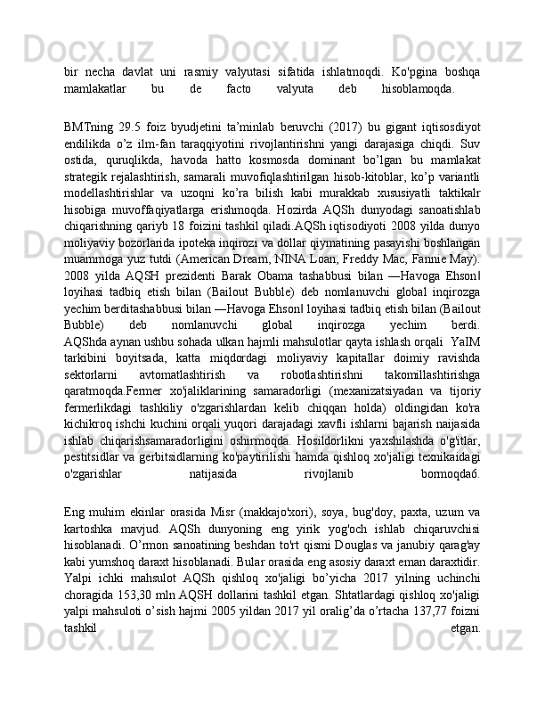 bir   necha   davlat   uni   rasmiy   valyutasi   sifatida   ishlatmoqdi.   Ko'pgina   boshqa
mamlakatlar   bu   de   facto   valyuta   deb   hisoblamoqda.  
BMTning   29.5   foiz   byudjetini   ta’minlab   beruvchi   (2017)   bu   gigant   iqtisosdiyot
endilikda   o’z   ilm-fan   taraqqiyotini   rivojlantirishni   yangi   darajasiga   chiqdi.   Suv
ostida,   quruqlikda,   havoda   hatto   kosmosda   dominant   bo’lgan   bu   mamlakat
strategik   rejalashtirish,   samarali   muvofiqlashtirilgan   hisob-kitoblar,   ko’p   variantli
modellashtirishlar   va   uzoqni   ko’ra   bilish   kabi   murakkab   xususiyatli   taktikalr
hisobiga   muvoffaqiyatlarga   erishmoqda.   Hozirda   AQSh   dunyodagi   sanoatishlab
chiqarishning qariyb 18 foizini tashkil  qiladi.AQSh iqtisodiyoti 2008 yilda dunyo
moliyaviy bozorlarida ipoteka inqirozi va dollar qiymatining pasayishi boshlangan
muammoga yuz tutdi (American Dream, NINA Loan, Freddy Mac, Fannie May).
2008   yilda   AQSH   prezidenti   Barak   Obama   tashabbusi   bilan   ―Havoga   Ehson‖
loyihasi   tadbiq   etish   bilan   (Bailout   Bubble)   deb   nomlanuvchi   global   inqirozga
yechim berditashabbusi bilan ―Havoga Ehson  loyihasi tadbiq etish bilan (Bailout	
‖
Bubble)   deb   nomlanuvchi   global   inqirozga   yechim   berdi.
AQShda aynan ushbu sohada ulkan hajmli mahsulotlar qayta ishlash orqali  YaIM
tarkibini   boyitsada,   katta   miqdordagi   moliyaviy   kapitallar   doimiy   ravishda
sektorlarni   avtomatlashtirish   va   robotlashtirishni   takomillashtirishga
qaratmoqda.Fermer   xo'jaliklarining   samaradorligi   (mexanizatsiyadan   va   tijoriy
fermerlikdagi   tashkiliy   o'zgarishlardan   kelib   chiqqan   holda)   oldingidan   ko'ra
kichikroq ishchi  kuchini orqali yuqori darajadagi xavfli ishlarni bajarish naijasida
ishlab   chiqarishsamaradorligini   oshirmoqda.   Hosildorlikni   yaxshilashda   o'g'itlar,
pestitsidlar  va gerbitsidlarning ko'paytirilishi  hamda qishloq  xo'jaligi  texnikaidagi
o'zgarishlar   natijasida   rivojlanib   bormoqda6.
Eng   muhim   ekinlar   orasida   Misr   (makkajo'xori),   soya,   bug'doy,   paxta,   uzum   va
kartoshka   mavjud.   AQSh   dunyoning   eng   yirik   yog'och   ishlab   chiqaruvchisi
hisoblanadi. O’rmon sanoatining beshdan to'rt qismi Douglas va janubiy qarag'ay
kabi yumshoq daraxt hisoblanadi. Bular orasida eng asosiy daraxt eman daraxtidir.
Yalpi   ichki   mahsulot   AQSh   qishloq   xo'jaligi   bo’yicha   2017   yilning   uchinchi
choragida 153,30 mln AQSH dollarini tashkil etgan. Shtatlardagi qishloq xo'jaligi
yalpi mahsuloti o’sish hajmi 2005 yildan 2017 yil oralig’da o’rtacha 137,77 foizni
tashkil   etgan.