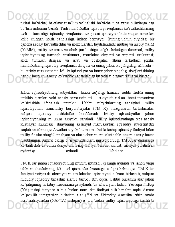 turlari   bo’yicha)   bakalavriat   ta’lim   yo’nalishi   bo’yicha   juda   zarur   bilimlarga   ega
bo’lish imkonini beradi. Turli mamlakatlar iqtisodiy rivojlanish ko’rsatkichlarining
turli   –   tumanligi   iqtisodiy   rivojlanish   darajasini   qandaydir   bitta   nuqtai-nazardan
kelib   chiqqan   holda   baholashga   imkon   bermaydi.   Buning   uchun   quyidagi   bir
qancha asosiy ko’rsatkichlar va mezonlardan foydalaniladi: mutlaq va nisbiy YaIM
(YaMM);   milliy   daromad   va   aholi   jon   boshiga   to’g’ri   keladigan   daromad;   milliy
iqtisodiyotning   tarmoqli   strukturasi;   mamlakat   eksporti   va   importi   strukturasi;
aholi   turmush   darajasi   va   sifati   va   boshqalar.   Shuni   ta’kidlash   joizki,
mamlakatning iqtisodiy rivojlanish darajasi va uning jahon xo’jaligidagi ishtiroki –
bu tarixiy tushunchadir. Milliy iqtisodiyot va butun jahon xo’jaligi rivojlanishining
har bir bosqichi asosiy ko’rsatkichlar tarkibiga bu yoki u o’zgartirishlarni kiritadi.
Jnhon   iqtisodiyotining   subyektlari.   Jahon   xo'jaligi   tizimini   sodda   .liolda   uning
tarkibiy   qismlari   yoki   asosiy   qatnashchilari   —   subyekth   rid   an   iborat   mexanizm
ko’rinishida   ifodalash   mumkin.   Ushbu   subyektlarning   asosiylari   milliy
iqtisodiyotlar,   transmilliy   korporatsiyalar   (TM   K),   integratsion   birlashmalar,
xalqaro   iqtisodiy   tashkilotlar   hisoblanadi.   Milliy   iqtisodiyotlar   jahon
iqtisodiyotining   m   uhim   subyekti   sanaladi.   Milliy   iqtisodiyotlarga   xos   asosiy
xususiyat   shunciaki,   dunyoning   aksariyat   mamlakatlari   iqtisodiy   suverenitetni
saqlab kelishmoqda.Awallari u yoki bu m am lakatda tashqi iqtisodiy faoliyat bilan
milliy fir alar shug'ullanishgan va ular uchun m am lakat ichki bozori asosiy bozor
hisoblangan. Ammo oxirgi o ‘n yillikda ulam ing ko’pchiligi TM K lar darajasiga
ko’tarilishdi  va butun dunyo ulam  ing faoliyat (savdo, sanoat, moliya) yuritish m
aydoniga   aylandi.   Natijada  
TM   K   lar   jahon   iqtisodiyotining   muhim   mustaqil   qismiga   aylandi   va   jahon   yalpi
ichki   m   ahsulotining   1/5—1/4   qismi   ular   hissasiga   to   ‘g’ri   kelmoqda.   TM   K   lar
faoliyati   natijasida   aksariyat   m   am   lakatlar   iqtisodiyoti   o   ‘zaro   birlashib,   xalqaro
hududiy   iqtisodiy   birlashm   alam   i   tashkil   etm   oqda.   Ushbu   birlashm   alar   jahon
xo’jaligining tarkibiy mexanizmiga aylandi, ba’zilari, jum  ladan,  Yevropa  Ittifoqi
(Yel)   tashqi   dunyoda   o   ‘z   a   ’zolari   nom   idan   faoliyat   olib   borishm   oqda.   Ammo
ko’pchilik   integratsion   birlashm   alar   (Yel   va   Shimoliy   Amerika   erkin   savdo
assotsiatsiyasidan  (NAFTA) tashqari) o ‘z a ’zolari milliy iqtisodiyotiga kuchli ta 