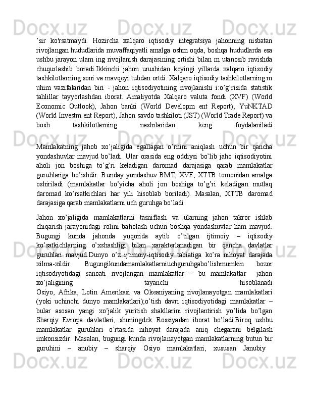 ’sir   ko'rsatmaydi.   Hozircha   xalqaro   iqtisodiy   integratsiya   jahonning   nisbatan
rivojlangan hududlarida muvaffaqiyatli amalga oshm oqda, boshqa hududlarda esa
ushbu jarayon ulam  ing rivojlanish darajasining ortishi  bilan m  utanosib  ravishda
chuqurlashib   boradi.Ikkinchi   jahon   urushidan   keyingi   yillarda   xalqaro   iqtisodiy
tashkilotlarning soni va mavqeyi tubdan ortdi. Xalqaro iqtisodiy tashkilotlarning m
uhim   vazifalaridan   biri   -   jahon   iqtisodiyotining   rivojlanishi   i:o’g’risida   statistik
tahlillar   tayyorlashdan   iborat.   Amaliyotda   Xalqaro   valuta   fondi   (XVF)   (World
Economic   Outlook),   Jahon   banki   (World   Developm   ent   Report),   YuNKTAD
(World Investm ent Report), Jahon savdo tashkiloti (JST) (World Trade Report) va
bosh   tashkilotlarning   nashrlaridan   keng   foydalaniladi
Mamlakatning   jahob   xo’jaligida   egallagan   o’rnini   aniqlash   uchun   bir   qancha
yondashuvlar   mavjud   bo’ladi.   Ular   orasida   eng   oddiysi   bo’lib   jaho   iqtisodiyotini
aholi   jon   boshiga   to’g’ri   keladigan   daromad   darajasiga   qarab   mamlakatlar
guruhlariga   bo’ishdir.   Bunday   yondashuv   BMT,   XVF,   XTTB   tomonidan   amalga
oshiriladi   (mamlakatlar   bo’yicha   aholi   jon   boshiga   to’g’ri   keladigan   mutlaq
daromad   ko’rsatkichlari   har   yili   hisoblab   boriladi).   Masalan,   XTTB   daromad
darajasiga qarab mamlakatlarni uch guruhga bo’ladi
Jahon   xo’jaligida   mamlakatlarni   tasniflash   va   ularning   jahon   takror   ishlab
chiqarish   jarayonidagi   rolini   baholash   uchun   boshqa   yondashuvlar   ham   mavjud.
Bugungi   kunda   jahonda   yuqorida   aytib   o’tilgan   ijtimoiy   –   iqtisodiy
ko’satkichlarning   o’xshashligi   bilan   xarakterlanadigan   bir   qancha   davlatlar
guruhlari   mavjud.Dunyo   o’z   ijtimoiy-iqtisodiy   tabiatiga   ko’ra   nihoyat   darajada
xilma-xildir.   Bugungikundamamlakatlarniuchguruhgabo’lishmumkin   bozor
iqtisodiyotidagi   sanoati   rivojlangan   mamlakatlar   –   bu   mamlakatlar     jahon
xo’jaligining   tayanchi   hisoblanadi
Osiyo,   Afrika,   Lotin   Amerikasi   va   Okeaniyaning   rivojlanayotgan   mamlakatlari
(yoki   uchinchi   dunyo   mamlakatlari);o’tish   davri   iqtisodiyotidagi   mamlakatlar   –
bular   asosan   yangi   xo’jalik   yuritish   shakllarini   rivojlantirish   yo’lida   bo’lgan
Sharqiy   Evropa   davlatlari,   shuningdek   Rossiyadan   iborat   bo’ladi.Biroq   ushbu
mamlakatlar   guruhlari   o’rtasida   nihoyat   darajada   aniq   chegarani   belgilash
imkonsizdir.   Masalan,   bugungi   kunda   rivojlanayotgan   mamlakatlarning   butun   bir
guruhini   –   anubiy   –   sharqiy   Osiyo   mamlakatlari,   xususan   Janubiy   