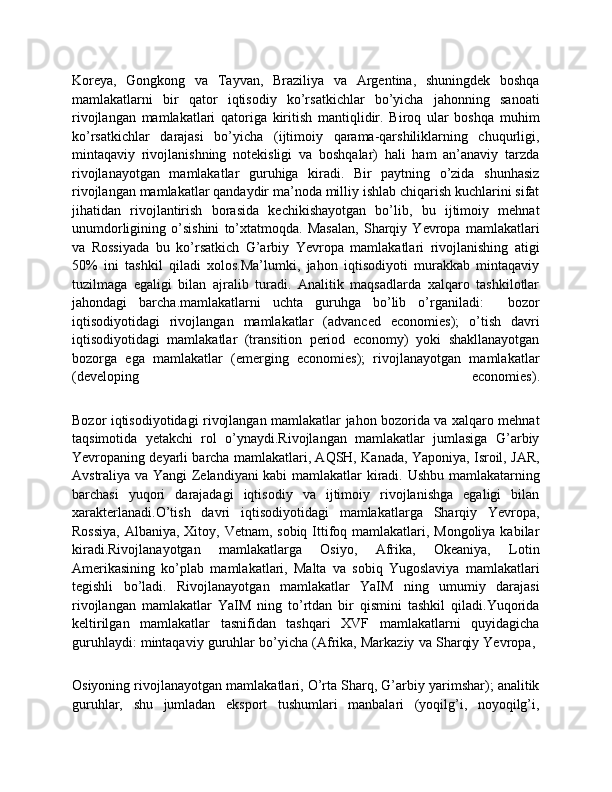 Koreya,   Gongkong   va   Tayvan,   Braziliya   va   Argentina,   shuningdek   boshqa
mamlakatlarni   bir   qator   iqtisodiy   ko’rsatkichlar   bo’yicha   jahonning   sanoati
rivojlangan   mamlakatlari   qatoriga   kiritish   mantiqlidir.   Biroq   ular   boshqa   muhim
ko’rsatkichlar   darajasi   bo’yicha   (ijtimoiy   qarama-qarshiliklarning   chuqurligi,
mintaqaviy   rivojlanishning   notekisligi   va   boshqalar)   hali   ham   an’anaviy   tarzda
rivojlanayotgan   mamlakatlar   guruhiga   kiradi.   Bir   paytning   o’zida   shunhasiz
rivojlangan mamlakatlar qandaydir ma’noda milliy ishlab chiqarish kuchlarini sifat
jihatidan   rivojlantirish   borasida   kechikishayotgan   bo’lib,   bu   ijtimoiy   mehnat
unumdorligining   o’sishini   to’xtatmoqda.   Masalan,   Sharqiy   Yevropa   mamlakatlari
va   Rossiyada   bu   ko’rsatkich   G’arbiy   Yevropa   mamlakatlari   rivojlanishing   atigi
50%   ini   tashkil   qiladi   xolos.Ma’lumki,   jahon   iqtisodiyoti   murakkab   mintaqaviy
tuzilmaga   egaligi   bilan   ajralib   turadi.   Analitik   maqsadlarda   xalqaro   tashkilotlar
jahondagi   barcha.mamlakatlarni   uchta   guruhga   bo’lib   o’rganiladi:     bozor
iqtisodiyotidagi   rivojlangan   mamlakatlar   (advanced   economies);   o’tish   davri	

iqtisodiyotidagi   mamlakatlar   (transition   period   economy)   yoki   shakllanayotgan
bozorga   ega   mamlakatlar   (emerging   economies);   rivojlanayotgan   mamlakatlar	

(developing   economies).
Bozor iqtisodiyotidagi rivojlangan mamlakatlar jahon bozorida va xalqaro mehnat
taqsimotida   yetakchi   rol   o’ynaydi.Rivojlangan   mamlakatlar   jumlasiga   G’arbiy
Yevropaning deyarli barcha mamlakatlari, AQSH, Kanada, Yaponiya, Isroil, JAR,
Avstraliya va Yangi Zelandiyani kabi mamlakatlar kiradi. Ushbu mamlakatarning
barchasi   yuqori   darajadagi   iqtisodiy   va   ijtimoiy   rivojlanishga   egaligi   bilan
xarakterlanadi.O’tish   davri   iqtisodiyotidagi   mamlakatlarga   Sharqiy   Yevropa,
Rossiya,  Albaniya, Xitoy, Vetnam, sobiq Ittifoq mamlakatlari, Mongoliya kabilar
kiradi.Rivojlanayotgan   mamlakatlarga   Osiyo,   Afrika,   Okeaniya,   Lotin
Amerikasining   ko’plab   mamlakatlari,   Malta   va   sobiq   Yugoslaviya   mamlakatlari
tegishli   bo’ladi.   Rivojlanayotgan   mamlakatlar   YaIM   ning   umumiy   darajasi
rivojlangan   mamlakatlar   YaIM   ning   to’rtdan   bir   qismini   tashkil   qiladi.Yuqorida
keltirilgan   mamlakatlar   tasnifidan   tashqari   XVF   mamlakatlarni   quyidagicha
guruhlaydi: mintaqaviy guruhlar bo’yicha (Afrika, Markaziy va Sharqiy Yevropa, 	

Osiyoning rivojlanayotgan mamlakatlari, O’rta Sharq, G’arbiy yarimshar); analitik	

guruhlar,   shu   jumladan   eksport   tushumlari   manbalari   (yoqilg’i,   noyoqilg’i, 