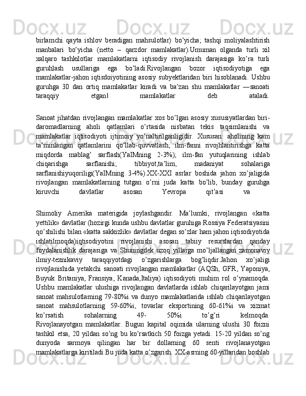 birlamchi   qayta   ishlov   beradigan   mahsulotlar)   bo’yicha;   tashqi   moliyalashtirish
manbalari   bo’yicha   (netto   –   qarzdor   mamlakatlar).Umuman   olganda   turli   xil
xalqaro   tashkilotlar   mamlakatlarni   iqtisodiy   rivojlanish   darajasiga   ko’ra   turli
guruhlash   usullariga   ega   bo’ladi.Rivojlangan   bozor   iqtisodiyotiga   ega
mamlakatlar-jahon   iqtisdoiyotining   asosiy   subyektlaridan   biri   hisoblanadi.   Ushbu
guruhga   30   dan   ortiq   mamlakatlar   kiradi   va   ba’zan   shu   mamlakatlar   ―sanoati
taraqqiy   etgan   mamlakatlar   deb   ataladi.	
‖
Sanoat   jihatdan   rivojlangan   mamlakatlar   xos   bo’lgan   asosiy   xususiyatlardan   biri-
daromadlarning   aholi   qatlamlari   o’rtasida   nisbatan   tekis   taqsimlanishi   va
mamlakatlar   iqtisodiyoti   ijtimoiy   yo’naltirilganligidir.   Xususan:   aholining   kam
ta’minlangan   qatlamlarini   qo’llab-quvvatlash;   ilm-fanni   rivojhlantirishga   katta
miqdorda   mablag’   sarflash(YaIMning   2-3%);   ilm-fan   yutuqlarining   ishlab
chiqarishga   sarflanishi;   tibbiyot,ta’lim,   madaniyat   sohalariga
sarflanishiyuqoriligi(YaIMning   3-4%).ХХ-XXI   asrlar   boshida   jahon   хo’jaligida
rivojlangan   mamlakatlarning   tutgan   o’rni   juda   katta   bo’lib,   bunday   guruhga
kiruvchi   davlatlar   asosan   Yevropa   qit’asi   va  
Shimoliy   Amerika   materigida   joylashgandir.   Ma’lumki,   rivojlangan   «katta
yettilik» davlatlar (hozirgi kunda ushbu davlatlar guruhiga Rossiya Federatsiyasini
qo’shilishi bilan «katta sakkizlik» davlatlar dеgan so’zlar ham jahon iqtisodiyotida
ishlatilmoqda)iqtisodiyotini   rivojlanishi   asosan   tabiiy   resurslardan   qanday
foydalanishlik   darajasiga   va   Shuningdek   uzoq   yillarga   mo’ljallangan   zamonaviy
ilmiy-teхnikaviy   taraqqiyotdagi   o’zgarishlarga   bog’liqdir.Jahon   хo’jaligi
rivojlanishida   yetakchi   sanoati   rivojlangan   mamlakatlar   (AQSh,   GFR,   Yaponiya,
Buyuk   Britaniya,   Fransiya,   Kanada,Italiya)   iqtisodiyoti   muhim   rol   o’ynamoqda.
Ushbu   mamlakatlar   ulushiga   rivojlangan   davlatlarda   ishlab   chiqarilayotgan   jami
sanoat   mahsulotlarning   79-80%i   va   dunyo   mamlakatlarida   ishlab   chiqarilayotgan
sanoat   mahsulotlarning   59-60%i,   tovarlar   eksportining   60-61%i   va   хizmat
ko’rsatish   sohalarning   49-   50%i   to’g’ri   kelmoqda.
Rivojlanayotgan   mamlakatlar.   Bugun   kapital   oqimida   ularning   ulushi   30   foizni
tashkil   etsa,   20   yildan   so’ng   bu   ko’rsatkich   50   foizga   yetadi.   15-20   yildan   so’ng
dunyoda   sarmoya   qilingan   har   bir   dollarning   60   senti   rivojlanayotgan
mamlakatlarga kiritiladi.Bu juda katta o’zgarish. XX-asrning 60-yillaridan boshlab 