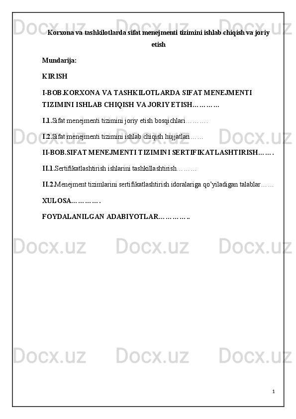 Korxona va tashkilotlarda sifat menejmenti tizimini ishlab chiqish va joriy
etish
Mundarija:
KIRISH
I-BOB.KORXONA VA TASHKILOTLARDA SIFAT MENEJMENTI 
TIZIMINI ISHLAB CHIQISH VA JORIY ETISH…………
I.1. Sifat menejmenti tizimini joriy etish bosqichlari……….
I.2. Sifat menejmenti tizimini ishlab chiqish hujjatlari……
II-BOB.SIFAT MENEJMENTI TIZIMINI SERTIFIKATLASHTIRISH…….
II.1. Sertifikatlashtirish ishlarini tashkillashtirish………
II.2. Menejment tizimlarini sertifikatlashtirish idoralariga qo’yiladigan talablar……
XULOSA………….
FOYDALANILGAN ADABIYOTLAR…………..
1 