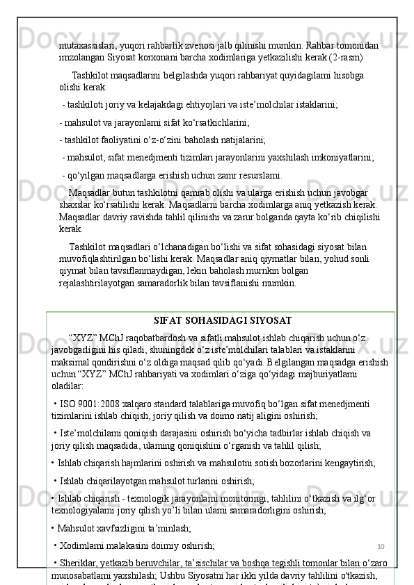 mutaxassislari, yuqori rahbarlik zvenosi jalb qilinishi mumkin. Rahbar tomonidan 
imzolangan Siyosat korxonani barcha xodimlariga yetkazilishi kerak.(2-rasm)
     Tashkilot maqsadlarini belgilashda yuqori rahbariyat quyidagilami hisobga 
olishi kerak:
 - tashkiloti joriy va kelajakdagi ehtiyojlari va iste’molchilar istaklarini; 
- mahsulot va jarayonlami sifat ko‘rsatkichlarini; 
- tashkilot faoliyatini o‘z-o‘zini baholash natijalarini;
 - mahsulot, sifat menedjmenti tizimlari jarayonlarini yaxshilash imkoniyatlarini;
 - qo‘yilgan maqsadlarga erishish uchun zamr resurslami.
    Maqsadlar butun tashkilotni qamrab olishi va ularga erishish uchun javobgar 
shaxslar ko‘rsatilishi kerak. Maqsadlarni barcha xodimlarga aniq yetkazish kerak. 
Maqsadlar davriy ravishda tahlil qilinishi va zarur bolganda qayta ko‘rib chiqilishi 
kerak.
    Tashkilot maqsadlari o‘lchanadigan bo‘lishi va sifat sohasidagi siyosat bilan 
muvofiqlashtirilgan bo‘lishi kerak. Maqsadlar aniq qiymatlar bilan, yohud sonli 
qiymat bilan tavsiflanmaydigan, lekin baholash murnkin bolgan 
rejalashtirilayotgan samaradorlik bilan tavsiflanishi mumkin. 
10                                          SIFAT SOHASIDAGI SIYOSAT
       “XYZ” MChJ raqobatbardosh va sifatli mahsulot ishlab chiqarish uchun o‘z 
javobgarligini his qiladi, shuningdek o‘z iste’molchilari talablari va istaklarini 
maksimal qondirishni o‘z oldiga maqsad qilib qo‘yadi. Belgilangan maqsadga erishish
uchun “XYZ” MChJ rahbariyati va xodimlari o‘ziga qo‘yidagi majburiyatlami 
oladilar:
 • ISO 9001:2008 xalqaro standard talablariga muvofiq bo‘lgan sifat menedjmenti 
tizimlarini ishlab chiqish, joriy qilish va doimo natij aligini oshirish;
 • Iste’molchilami qoniqish darajasini oshirish bo‘yicha tadbirlar ishlab chiqish va 
joriy qilish maqsadida, ulaming qoniqishini o‘rganish va tahlil qilish; 
• Ishlab chiqarish hajmlarini oshirish va mahsulotni sotish bozorlarini kengaytirish;
 • Ishlab chiqarilayotgan mahsulot turlarini oshirish; 
• Ishlab chiqarish - texnologik jarayonlami monitoringi, tahlilini o‘tkazish va ilg‘or 
texnologiyalami joriy qilish yo’li bilan ulami samaradorligini oshirish; 
• Mahsulot xavfsizligini ta’minlash;
 • Xodimlami malakasini doimiy oshirish;
 • Sheriklar, yetkazib beruvchilar, ta’sischilar va boshqa tegishli tomonlar bilan o‘zaro
munosabatlami yaxshilash; Ushbu Siyosatni har ikki yilda davriy tahlilini o'tkazish, 
uni barcha xodimlarga yetkazish va ular tomonidan tushunilishini ta’minlash.