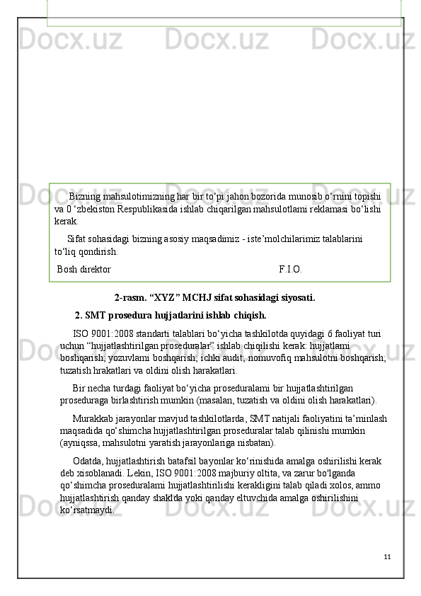                       2-rasm. “XYZ” MCHJ sifat sohasidagi siyosati.
      2. SMT prosedura hujjatlarini ishlab chiqish.
     ISO 9001:2008 standarti talablari bo‘yicha tashkilotda quyidagi 6 faoliyat turi 
uchun “hujjatlashtirilgan proseduralar” ishlab chiqilishi kerak: hujjatlami 
boshqarish; yozuvlami boshqarish; ichki audit; nomuvofiq mahsulotni boshqarish; 
tuzatish hrakatlari va oldini olish harakatlari.
     Bir necha turdagi faoliyat bo‘yicha proseduralami bir hujjatlashtirilgan 
proseduraga birlashtirish mumkin (masalan, tuzatish va oldini olish harakatlari).
     Murakkab jarayonlar mavjud tashkilotlarda, SMT natijali faoliyatini ta’minlash 
maqsadida qo‘shimcha hujjatlashtirilgan proseduralar talab qilinishi mumkin 
(ayniqssa, mahsulotni yaratish jarayonlariga nisbatan).
     Odatda, hujjatlashtirish batafsil bayonlar ko‘rinishida amalga oshirilishi kerak 
deb xisoblanadi. Lekin, ISO 9001:2008 majburiy oltita, va zarur bo'lganda 
qo‘shimcha proseduralami hujjatlashtirilishi kerakligini talab qiladi xolos, ammo 
hujjatlashtirish qanday shaklda yoki qanday eltuvchida amalga oshirilishini 
ko‘rsatmaydi.
11                                          SIFAT SOHASIDAGI SIYOSAT
       “XYZ” MChJ raqobatbardosh va sifatli mahsulot ishlab chiqarish uchun o‘z 
javobgarligini his qiladi, shuningdek o‘z iste’molchilari talablari va istaklarini 
maksimal qondirishni o‘z oldiga maqsad qilib qo‘yadi. Belgilangan maqsadga erishish
uchun “XYZ” MChJ rahbariyati va xodimlari o‘ziga qo‘yidagi majburiyatlami 
oladilar:
 • ISO 9001:2008 xalqaro standard talablariga muvofiq bo‘lgan sifat menedjmenti 
tizimlarini ishlab chiqish, joriy qilish va doimo natij aligini oshirish;
 • Iste’molchilami qoniqish darajasini oshirish bo‘yicha tadbirlar ishlab chiqish va 
joriy qilish maqsadida, ulaming qoniqishini o‘rganish va tahlil qilish; 
• Ishlab chiqarish hajmlarini oshirish va mahsulotni sotish bozorlarini kengaytirish;
 • Ishlab chiqarilayotgan mahsulot turlarini oshirish; 
• Ishlab chiqarish - texnologik jarayonlami monitoringi, tahlilini o‘tkazish va ilg‘or 
texnologiyalami joriy qilish yo’li bilan ulami samaradorligini oshirish; 
• Mahsulot xavfsizligini ta’minlash;
 • Xodimlami malakasini doimiy oshirish;
 • Sheriklar, yetkazib beruvchilar, ta’sischilar va boshqa tegishli tomonlar bilan o‘zaro
munosabatlami yaxshilash; Ushbu Siyosatni har ikki yilda davriy tahlilini o'tkazish, 
uni barcha xodimlarga yetkazish va ular tomonidan tushunilishini ta’minlash.
      Bizning mahsulotimizning har bir to‘pi jahon bozorida munosib o‘rnini topishi 
va 0 ‘zbekiston Respublikasida ishlab chiqarilgan mahsulotlami reklamasi bo‘lishi 
kerak.
     Sifat sohasidagi bizning asosiy maqsadimiz - iste’molchilarimiz talablarini 
to‘liq qondirish.
 Bosh direktor                                                                    F.I.O. 