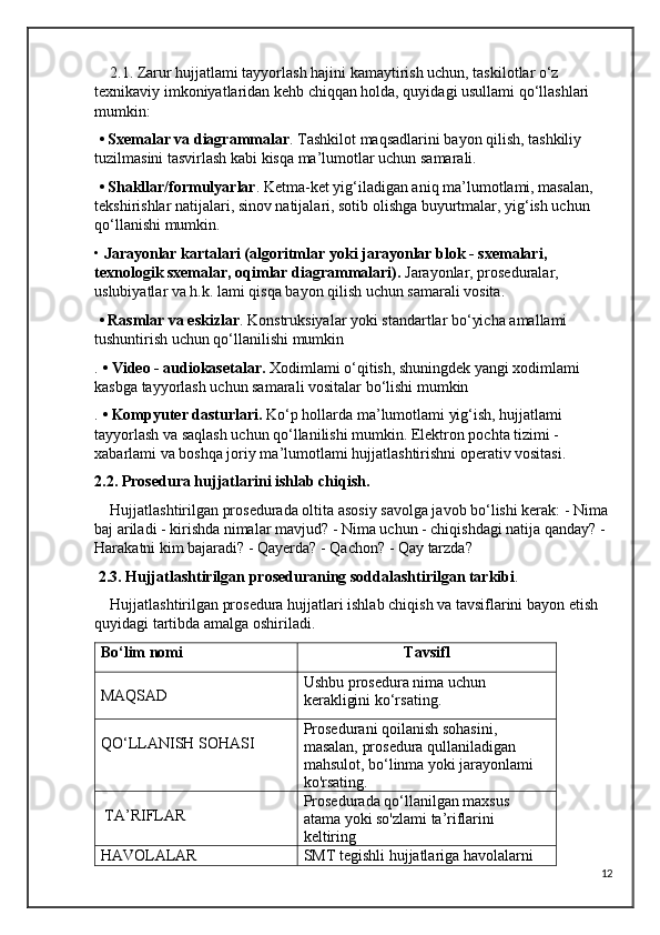     2.1. Zarur hujjatlami tayyorlash hajini kamaytirish uchun, taskilotlar o‘z 
texnikaviy imkoniyatlaridan kehb chiqqan holda, quyidagi usullami qo‘llashlari 
mumkin:
  • Sxemalar va diagrammalar . Tashkilot maqsadlarini bayon qilish, tashkiliy 
tuzilmasini tasvirlash kabi kisqa ma’lumotlar uchun samarali.
  • Shakllar/formulyarlar . Ketma-ket yig‘iladigan aniq ma’lumotlami, masalan, 
tekshirishlar natijalari, sinov natijalari, sotib olishga buyurtmalar, yig‘ish uchun 
qo‘llanishi mumkin.
•  Jarayonlar kartalari (algoritmlar yoki jarayonlar blok - sxemalari, 
texnologik sxemalar, oqimlar diagrammalari).  Jarayonlar, proseduralar, 
uslubiyatlar va h.k. lami qisqa bayon qilish uchun samarali vosita.
  • Rasmlar va eskizlar . Konstruksiyalar yoki standartlar bo‘yicha amallami 
tushuntirish uchun qo‘llanilishi mumkin
.  • Video - audiokasetalar.  Xodimlami o‘qitish, shuningdek yangi xodimlami 
kasbga tayyorlash uchun samarali vositalar bo‘lishi mumkin
.  • Kompyuter dasturlari.  Ko‘p hollarda ma’lumotlami yig‘ish, hujjatlami 
tayyorlash va saqlash uchun qo‘llanilishi mumkin. Elektron pochta tizimi - 
xabarlami va boshqa joriy ma’lumotlami hujjatlashtirishni operativ vositasi. 
2.2. Prosedura hujjatlarini ishlab chiqish.
     Hujjatlashtirilgan prosedurada oltita asosiy savolga javob bo‘lishi kerak: - Nima 
baj ariladi - kirishda nimalar mavjud? - Nima uchun - chiqishdagi natija qanday? - 
Harakatni kim bajaradi? - Qayerda? - Qachon? - Qay tarzda?
  2.3. Hujjatlashtirilgan proseduraning soddalashtirilgan tarkibi .
    Hujjatlashtirilgan prosedura hujjatlari ishlab chiqish va tavsiflarini bayon etish 
quyidagi tartibda amalga oshiriladi.
Bo‘lim nomi Tavsifl
MAQSAD Ushbu prosedura nima uchun 
kerakligini ko‘rsating.
QO‘LLANISH SOHASI Prosedurani qoilanish sohasini, 
masalan, prosedura qullaniladigan 
mahsulot, bo‘linma yoki jarayonlami 
ko'rsating.
 TA’RIFLAR Prosedurada qo‘llanilgan maxsus 
atama yoki so'zlami ta’riflarini 
keltiring
HAVOLALAR SMT tegishli hujjatlariga havolalarni 
12 