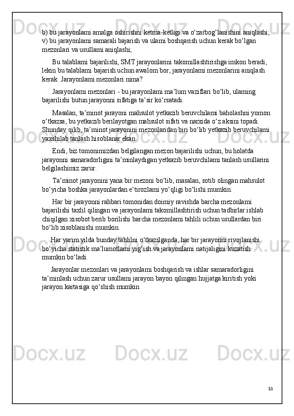 b) bu jarayonlami amalga oshirishni ketma-ketligi va o‘zarbog‘lanishini aniqlashi; 
v) bu jarayonlami samarali bajarish va ulami boshqarish uchun kerak bo‘lgan 
mezonlari va usullami aniqlashi;
      Bu talablami bajarilishi, SMT jarayonlarini takomillashtirishga imkon beradi, 
lekin bu talablami bajarish uchun awalom bor, jarayonlami mezonlarini aniqlash 
kerak. Jarayonlami mezonlari nima? 
      Jarayonlami mezonlari - bu jarayonlami ma’lum vaziflari bo‘lib, ulaming 
bajarilishi butun jarayonni sifatiga ta’sir ko‘rsatadi.
      Masalan, ta’minot jarayoni mahsulot yetkazib beruvchilami baholashni yomon 
o‘tkazsa, bu yetkazib berilayotgan mahsulot sifati va narxida o‘z aksini topadi. 
Shunday qilib, ta’minot jarayonini mezonlaridan biri bo‘lib yetkazib beruvchilami 
yaxshilab tanlash hisoblanar ekan. 
      Endi, biz tomonimizdan belgilangan mezon bajarilishi uchun, bu holatda 
jarayonni samaradorligini ta’minlaydigan yetkazib beruvchilami tanlash usullarini 
belgilashimiz zarur. 
      Ta’minot jarayonini yana bir mezoni bo‘lib, masalan, sotib olingan mahsulot 
bo‘yicha boshka jarayonlardan e’tirozlami yo‘qligi bo‘lishi mumkin. 
      Har bir jarayonni rahbari tomonidan doimiy ravishda barcha mezonlami 
bajarilishi taxlil qilingan va jarayonlami takomillashtirish uchun tadbirlar ishlab 
chiqilgan xisobot berib borilishi barcha mezonlami tahlili uchun usullardan biri 
bo‘lib xisoblanishi mumkin.
     Har yarim yilda bunday tahlilni o‘tkazilganda, har bir jarayonni rivojlanishi 
bo‘yicha statistik ma’lumotlami yig‘ish va jarayonlami natijaligini kuzatish 
mumkin bo‘ladi. 
     Jarayonlar mezonlari va jarayonlami boshqarish va ishlar samaradorligini 
ta’minlash uchun zarur usullami jarayon bayon qilingan hujjatga kiritish yoki 
jarayon kartasiga qo‘shish mumkin
   
16