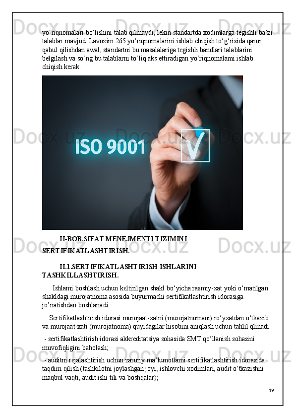 yo‘riqnomalari bo‘lishini talab qilmaydi, lekin standartda xodimlarga tegishli ba’zi
talablar mavjud. Lavozim 265 yo‘riqnomalarini ishlab chiqish to‘g‘risida qaror 
qabul qilishdan awal, standartni bu masalalariga tegishli bandlari talablarini 
belgilash va so‘ng bu talablarni to‘liq aks ettiradigan yo‘riqnomalami ishlab 
chiqish kerak.
          II-BOB.SIFAT MENEJMENTI TIZIMINI 
SERTIFIKATLASHTIRISH.
          II.1.SERTIFIKATLASHTIRISH ISHLARINI  
TASHKILLASHTIRISH.
      Ishlami boshlash uchun keltirilgan shakl bo‘yicha rasmiy-xat yoki o‘matilgan 
shakldagi murojatnoma asosida buyurmachi sertifikatlashtirish idorasiga 
jo’natishdan boshlanadi.
    Sertifikatlashtirish idorasi murojaat-xatni (murojatnomani) ro‘yxatdan o‘tkazib 
va murojaat-xati (murojatnoma) quyidagilar hisobini aniqlash uchun tahlil qlinadi:
 - sertifikatlashtirish idorasi akkreditatsiya sohasida SMT qo‘llanish sohasini 
muvofiqligini baholash;
 - auditni rejalashtirish uchun zaruriy ma’lumotlami sertifikatlashtirish idorasida 
taqdim qilish (tashkilotni joylashgan joyi, ishlovchi xodimlari, audit o‘tkazishni 
maqbul vaqti, audit ishi tili va boshqalar);
19