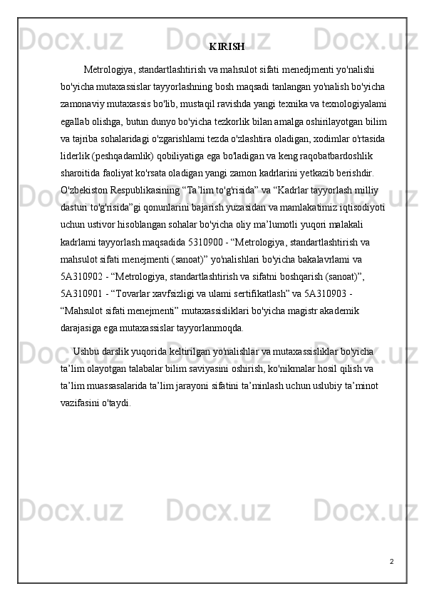 KIRISH
              Metrologiya, standartlashtirish va mahsulot sifati menedjmenti yo'nalishi 
bo'yicha mutaxassislar tayyorlashning bosh maqsadi tanlangan yo'nalish bo'yicha 
zamonaviy mutaxassis bo'lib, mustaqil ravishda yangi texnika va texnologiyalami 
egallab olishga, butun dunyo bo'yicha tezkorlik bilan amalga oshirilayotgan bilim 
va tajriba sohalaridagi o'zgarishlami tezda o'zlashtira oladigan, xodimlar o'rtasida 
liderlik (peshqadamlik) qobiliyatiga ega bo'ladigan va keng raqobatbardoshlik 
sharoitida faoliyat ko'rsata oladigan yangi zamon kadrlarini yetkazib berishdir.     
O'zbekiston Respublikasining “Ta’lim to'g'risida” va “Kadrlar tayyorlash milliy 
dasturi to'g'risida”gi qonunlarini bajarish yuzasidan va mamlakatimiz iqtisodiyoti 
uchun ustivor hisoblangan sohalar bo'yicha oliy ma’lumotli yuqori malakali 
kadrlami tayyorlash maqsadida 5310900 - “Metrologiya, standartlashtirish va 
mahsulot sifati menejmenti (sanoat)” yo'nalishlari bo'yicha bakalavrlami va 
5A310902 - “Metrologiya, standartlashtirish va sifatni boshqarish (sanoat)”, 
5A310901 - “Tovarlar xavfsizligi va ulami sertifikatlash” va 5A310903 - 
“Mahsulot sifati menejmenti” mutaxassisliklari bo'yicha magistr akademik 
darajasiga ega mutaxassislar tayyorlanmoqda.
     Ushbu darslik yuqorida keltirilgan yo'nalishlar va mutaxassisliklar bo'yicha 
ta’lim olayotgan talabalar bilim saviyasini oshirish, ko'nikmalar hosil qilish va 
ta’lim muassasalarida ta’lim jarayoni sifatini ta’minlash uchun uslubiy ta’minot 
vazifasini o'taydi.
2