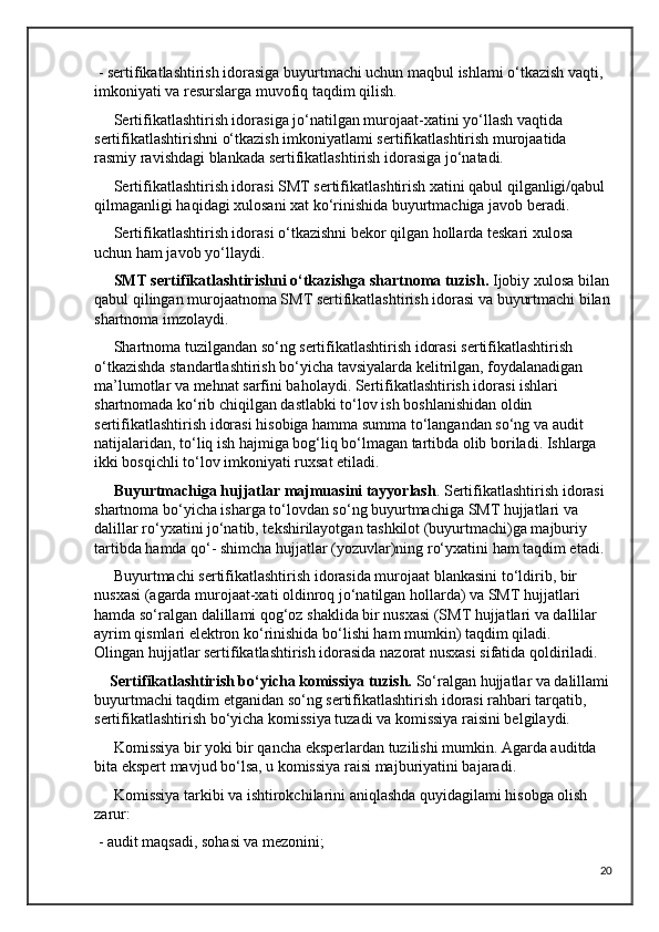  - sertifikatlashtirish idorasiga buyurtmachi uchun maqbul ishlami o‘tkazish vaqti, 
imkoniyati va resurslarga muvofiq taqdim qilish.
     Sertifikatlashtirish idorasiga jo‘natilgan murojaat-xatini yo‘llash vaqtida 
sertifikatlashtirishni o‘tkazish imkoniyatlami sertifikatlashtirish murojaatida 
rasmiy ravishdagi blankada sertifikatlashtirish idorasiga jo‘natadi.
     Sertifikatlashtirish idorasi SMT sertifikatlashtirish xatini qabul qilganligi/qabul 
qilmaganligi haqidagi xulosani xat ko‘rinishida buyurtmachiga javob beradi.
     Sertifikatlashtirish idorasi o‘tkazishni bekor qilgan hollarda teskari xulosa 
uchun ham javob yo‘llaydi.          
      SMT sertifikatlashtirishni o‘tkazishga shartnoma tuzish.  Ijobiy xulosa bilan
qabul qilingan murojaatnoma SMT sertifikatlashtirish idorasi va buyurtmachi bilan
shartnoma imzolaydi. 
     Shartnoma tuzilgandan so‘ng sertifikatlashtirish idorasi sertifikatlashtirish 
o‘tkazishda standartlashtirish bo‘yicha tavsiyalarda kelitrilgan, foydalanadigan 
ma’lumotlar va mehnat sarfini baholaydi. Sertifikatlashtirish idorasi ishlari 
shartnomada ko‘rib chiqilgan dastlabki to‘lov ish boshlanishidan oldin 
sertifikatlashtirish idorasi hisobiga hamma summa to‘langandan so‘ng va audit 
natijalaridan, to‘liq ish hajmiga bog‘liq bo‘lmagan tartibda olib boriladi. Ishlarga 
ikki bosqichli to‘lov imkoniyati ruxsat etiladi. 
      Buyurtmachiga hujjatlar majmuasini tayyorlash . Sertifikatlashtirish idorasi 
shartnoma bo‘yicha isharga to‘lovdan so‘ng buyurtmachiga SMT hujjatlari va 
dalillar ro‘yxatini jo‘natib, tekshirilayotgan tashkilot (buyurtmachi)ga majburiy 
tartibda hamda qo‘- shimcha hujjatlar (yozuvlar)ning ro‘yxatini ham taqdim etadi. 
     Buyurtmachi sertifikatlashtirish idorasida murojaat blankasini to‘ldirib, bir 
nusxasi (agarda murojaat-xati oldinroq jo‘natilgan hollarda) va SMT hujjatlari 
hamda so‘ralgan dalillami qog‘oz shaklida bir nusxasi (SMT hujjatlari va dallilar 
ayrim qismlari elektron ko‘rinishida bo‘lishi ham mumkin) taqdim qiladi.     
Olingan hujjatlar sertifikatlashtirish idorasida nazorat nusxasi sifatida qoldiriladi.
    Sertifikatlashtirish bo‘yicha komissiya tuzish.  So‘ralgan hujjatlar va dalillami
buyurtmachi taqdim etganidan so‘ng sertifikatlashtirish idorasi rahbari tarqatib, 
sertifikatlashtirish bo‘yicha komissiya tuzadi va komissiya raisini belgilaydi.
     Komissiya bir yoki bir qancha eksperlardan tuzilishi mumkin. Agarda auditda 
bita ekspert mavjud bo‘lsa, u komissiya raisi majburiyatini bajaradi.
     Komissiya tarkibi va ishtirokchilarini aniqlashda quyidagilami hisobga olish 
zarur:
 - audit maqsadi, sohasi va mezonini;
20 
