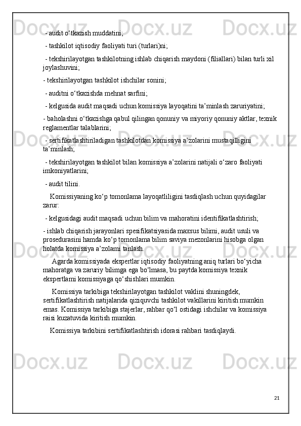  - audit o‘tkazish muddatini;
 - tashkilot iqtisodiy faoliyati turi (turlari)ni;
 - tekshirilayotgan tashkilotning ishlab chiqarish maydoni (filiallari) bilan turli xil 
joylashuvini; 
- tekshirilayotgan tashkilot ishchilar sonini;
 - auditni o‘tkazishda mehnat sarfini;
 - kelgusida audit maqsadi uchun komissiya layoqatini ta’minlash zaruriyatini; 
- baholashni o‘tkazishga qabul qilingan qonuniy va miyoriy qonuniy aktlar, texnik 
reglamentlar talablarini;
 - sertifikatlashtiriladigan tashkilotdan komissiya a’zolarini mustaqilligini 
ta’minlash;
 - tekshirilayotgan tashkilot bilan komissiya a’zolarini natijali o‘zaro faoliyati 
imkoniyatlarini;
 - audit tilini.
    Komissiyaning ko‘p tomonlama layoqatliligini tasdiqlash uchun quyidagilar 
zarur: 
 - kelgusidagi audit maqsadi uchun bilim va mahoratini identifikatlashtirish; 
- ishlab chiqarish jarayonlari spesifikatsiyasida maxsus bilimi, audit usuli va 
prosedurasini hamda ko‘p tomonlama bilim saviya mezonlarini hisobga olgan 
holatda komissiya a’zolami tanlash.
     Agarda komissiyada ekspertlar iqtisodiy faoliyatning aniq turlari bo‘yicha 
mahoratga va zaruriy bilimga ega bo‘lmasa, bu paytda komissiya texnik 
ekspertlami komissiyaga qo‘shishlari mumkin. 
     Komissiya tarkibiga tekshirilayotgan tashkilot vaklini shuningdek, 
sertifikatlashtirish natijalarida qiziquvchi tashkilot vakillarini kiritish mumkin 
emas. Komissiya tarkibiga stajerlar, rahbar qo‘l ostidagi ishchilar va komissiya 
raisi kuzatuvida kiritish mumkin.
    Komissiya tarkibini sertifikatlashtirish idorasi rahbari tasdiqlaydi.
21 