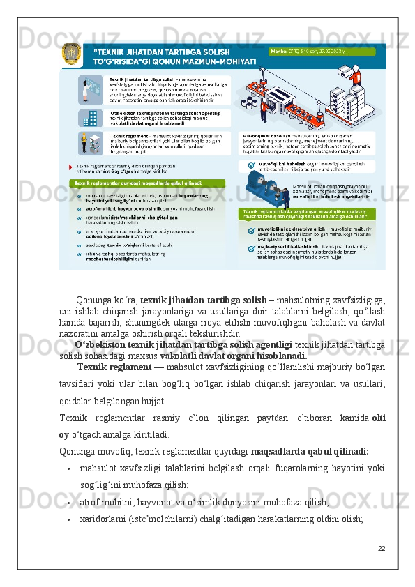 Qonunga ko ra,ʻ   texnik jihatdan tartibga solish   –   mahsulotning xavfsizligiga,
uni   ishlab   chiqarish   jarayonlariga   va   usullariga   doir   talablarni   belgilash,   qo llash	
ʻ
hamda bajarish, shuningdek ularga rioya etilishi muvofiqligini baholash va davlat
nazoratini amalga oshirish orqali tekshirishdir.
       O zbekiston texnik jihatdan tartibga solish agentligi	
ʻ   texnik jihatdan tartibga
solish sohasidagi maxsus   vakolatli davlat organi hisoblanadi.
         Texnik reglament   — mahsulot xavfsizligining qo‘llanilishi majburiy bo‘lgan
tavsiflari   yoki   ular   bilan   bog‘liq   bo‘lgan   ishlab   chiqarish   jarayonlari   va   usullari,
qoidalar belgilangan hujjat.
Texnik   reglamentlar   rasmiy   e’lon   qilingan   paytdan   e’tiboran   kamida   olti
oy   o‘tgach amalga kiritiladi.
Qonunga muvofiq, texnik reglamentlar quyidagi   maqsadlarda qabul qilinadi:
 mahsulot   xavfsizligi   talablarini   belgilash   orqali   fuqarolarning   hayotini   yoki
sog lig ini muhofaza qilish;	
ʻ ʻ
 atrof-muhitni, hayvonot va o simlik dunyosini muhofaza qilish;	
ʻ
 xaridorlarni (iste molchilarni) chalg itadigan harakatlarning oldini olish;	
ʼ ʻ
22