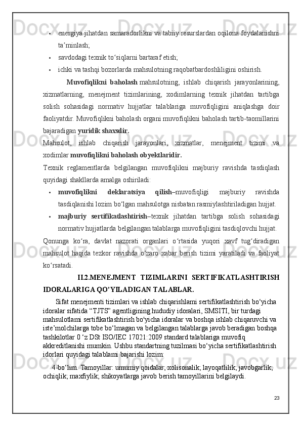  energiya jihatdan samaradorlikni va tabiiy resurslardan oqilona foydalanishni
ta minlash;ʼ
 savdodagi texnik to siqlarni bartaraf etish;	
ʻ
 ichki va tashqi bozorlarda mahsulotning raqobatbardoshliligini oshirish.
            Muvofiqlikni   baholash   mahsulotning,   ishlab   chiqarish   jarayonlarining,
xizmatlarning,   menejment   tizimlarining,   xodimlarning   texnik   jihatdan   tartibga
solish   sohasidagi   normativ   hujjatlar   talablariga   muvofiqligini   aniqlashga   doir
faoliyatdir. Muvofiqlikni baholash organi muvofiqlikni baholash tartib-taomillarini
bajaradigan   yuridik shaxsdir.
Mahsulot,   ishlab   chiqarish   jarayonlari,   xizmatlar,   menejment   tizimi   va
xodimlar   muvofiqlikni baholash obyektlaridir.
Texnik   reglamentlarda   belgilangan   muvofiqlikni   majburiy   ravishda   tasdiqlash
quyidagi shakllarda amalga oshiriladi:
 muvofiqlikni   deklaratsiya   qilish– muvofiqligi   majburiy   ravishda
tasdiqlanishi lozim bo‘lgan mahsulotga nisbatan rasmiylashtiriladigan hujjat.
 majburiy   sertifikatlashtirish– texnik   jihatdan   tartibga   solish   sohasidagi
normativ hujjatlarda belgilangan talablarga muvofiqligini tasdiqlovchi hujjat.
Qonunga   ko ra,   davlat   nazorati   organlari   o rtasida   yuqori   xavf   tug diradigan	
ʻ ʻ ʻ
mahsulot   haqida   tezkor   ravishda   o zaro   xabar   berish   tizimi   yaratiladi   va   faoliyat	
ʻ
ko rsatadi.	
ʻ
                II.2.MENEJMENT   TIZIMLARINI   SERTIFIKATLASHTIRISH
IDORALARIGA QO’YILADIGAN TALABLAR.
       Sifat menejmenti tizimlari va ishlab chiqarishlami sertifikatlashtirish bo‘yicha 
idoralar sifatida “TJTS” agentligining hududiy idoralari, SMSITI, bir turdagi 
mahsulotlami sertifikatlashtirish bo'yicha idoralar va boshqa ishlab chiqaruvchi va 
iste’molchilarga tobe bo‘lmagan va belgilangan talablarga javob beradigan boshqa 
tashkilotlar 0 ‘z DSt ISO/IEC 17021:2009 standard talablariga muvofiq 
akkreditlanishi mumkin. Ushbu standartning tuzilmasi bo‘yicha sertifikatlashtirish 
idorlari quyidagi talablami bajarishi lozim:
     4-bo‘lim. Tamoyillar: umumiy qoidalar; xolisonalik; layoqatlilik; javobgarlik; 
ochiqlik; maxfiylik; shikoyatlarga javob berish tamoyillarini belgilaydi.
23 