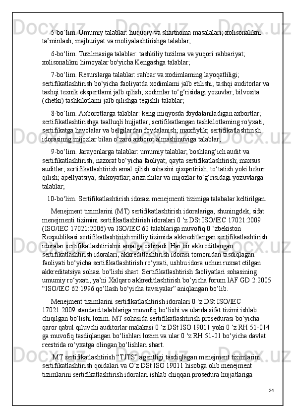      5-bo‘lim. Umumiy talablar: huquqiy va shartnoma masalalari; xolisonalikni 
ta’minlash; majburiyat va moliyalashtirishga talablar;
     6-bo‘lim. Tuzilmasiga talablar: tashkiliy tuzilma va yuqori rahbariyat; 
xolisonalikni himoyalar bo'yicha Kengashga talablar; 
     7-bo‘lim. Resurslarga talablar: rahbar va xodimlaming layoqatliligi; 
sertifikatlashtirish bo‘yicha faoliyatda xodimlami jalb etilishi; tashqi auditorlar va 
tashqi texnik ekspertlami jalb qilish; xodimlar to‘g‘risidagi yozuvlar; bilvosita 
(chetki) tashkilotlami jalb qilishga tegishli talablar; 
     8-bo‘lim. Axborotlarga talablar: keng miqyosda foydalaniladigan axbortlar; 
sertifikatlashtirishga taalluqli hujjatlar; sertifikatlangan tashkilotlaming ro'yxati; 
sertifikatga havolalar va belgilardan foydalanish; maxfiylik; sertifikatlashtirish 
idorasinng mijozlar bilan o‘zaro axborot almashinuviga talablar;
     9-bo‘lim. Jarayonlarga talablar: umumiy talablar; boshlang‘ich audit va 
sertifikatlashtirish; nazorat bo‘yicha faoliyat; qayta sertifikatlashtirish; maxsus 
auditlar; sertifikatlashtirish amal qilish sohasini qisqartirish, to‘tatish yoki bekor 
qilish; apellyatsiya; shikoyatlar; arizachilar va mijozlar to‘g‘risidagi yozuvlarga 
talablar;
     10-bo‘lim. Sertifikatlashtirish idorasi menejmenti tizimiga talabalar keltirilgan.
     Menejment tizimlarini (MT) sertifikatlashtirish idoralariga, shuningdek, sifat 
menejmenti tizimini sertifikatlashtirish idoralari 0 ‘z DSt ISO/IEC 17021:2009 
(ISO/IEC 17021:2006) va ISO/IEC 62 talablariga muvofiq 0 ‘zbekiston 
Respublikasi sertifikatlashtirish milliy tizimida akkreditlangan sertifikatlashtirish 
idoralar sertifikatlashtirishni amalga oshiradi. Har bir akkreditlangan 
sertifikatlashtirish idoralari, akkreditlashtirish idorasi tomonidan tasdiqlagan 
faoliyati bo‘yicha sertifikatlashtirish ro‘yxati, ushbu idora uchun ruxsat etilgan 
akkreditatsiya sohasi bo‘lishi shart. Sertifikatlashtirish faoliyatlari sohasining 
umumiy ro‘yxati, ya’ni Xalqaro akkreditlashtirish bo‘yicha forum IAF GD 2:2005 
“ISO/IEC 62:1996 qo‘llash bo‘yicha tavsiyalar” aniqlangan bo‘lib.
     Menejment tizimlarini sertifikatlashtirish idoralari 0 ‘z DSt ISO/IEC 
17021:2009 standard talablariga muvofiq bo‘lishi va ularda sifat tizimi ishlab 
chiqilgan bo‘lishi lozim. MT sohasida sertifikatlashtirish prosedurasi bo‘yicha 
qaror qabul qiluvchi auditorlar malakasi 0 ‘z DSt ISO 19011 yoki 0 ‘z RH 51-014 
ga muvofiq tasdiqlangan bo‘lishlari lozim va ular 0 ‘z RH 51-21 bo‘yicha davlat 
reestrida ro‘yxatga olingan bo‘lishlari shart.
      MT sertifikatlashtirish “TJTS” agentligi tasdiqlagan menejment tizimlarini 
sertifikatlashtirish qoidalari va O’z DSt ISO 19011 hisobga olib menejment 
tizimlarini sertifikatlashtirish idoralari ishlab chiqqan prosedura hujjatlariga 
24 