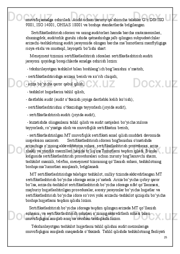 muvofiq amalga oshiriladi. Audit uchun zaruriy qo‘shimcha talablar O’z DSt ISO 
9001, ISO 14001, OHSAS 18001 va boshqa standartlarda belgilangan.
     Sertifikatlashtirish idorasi va uning auditorlari hamda barcha mutaxassisilari, 
shuningdek, auditorlik guruhi ishida qatnashishga jalb qilingan subpudratchilar 
arizachi-tashkilotning auditi jarayonida olingan barcha ma’lumotlarni maxfiyligiga
rioya etishi va mustaqil, layoqatli bo‘lishi shart.
    Menejment tizimini sertifikatlashtirish idoralari sertifikatlashtirish auditi 
jarayoni quyidagi bosqichlarda amalga oshirish lozim:
 - tekshirilayotgan tashkilot bilan boshlang‘ich bog‘lanishni o‘matish; 
- sertifikatlashtirishga arizani berish va ко‘rib chiqish; 
- ariza bo‘yicha qaror qabul qilish;
 - tashkilot hujjatlarini tahlil qilish; 
- dastlabki audit (audit o‘tkazish joyiga dastlabki kelib ko‘rish); 
- sertifikatlashtirishni o‘tkazishga tayyorlash (joyida audit);
 - sertifikatlashtirish auditi (joyida audit);
 - kuzatishda olinganlami tahlil qilish va audit natijalari bo‘yicha xulosa 
tayyorlash, ro‘yxatga olish va muvofiqlik sertifikatini berish;
 - sertifikatlashtirilgan MT muvofiqlik sertifikati amal qilish muddati davomida 
inspeksion nazorati.       Sertifikatlashtirish idorasi bog'lanishni o'matishda 
arizachiga o‘zining akkreditatsiya sohasi, sertifikatlashtirish prosedurasi, ariza 
shakli va yuridik manzillari haqida to‘liq maTumotlami taqdim qiladi. Bunda 
kelgusida sertifikatlashtirish proseduralari uchun zururiy bog‘lanuvchi shaxs, 
tashkilot manzili, telefon, menejment tizimining qo‘llanish sohasi, tashkilotning 
boshqa ma’lumotlari aniqlanib, belgilanadi.
    MT sertifikatlashtirishga talabgor tashkilot, milliy tizimda akkreditlangan MT 
sertifikatlashtirish bo‘yicha idoraga ariza jo‘natadi. Ariza bo‘yicha ijobiy qaror 
bo‘lsa, arizachi-tashkilot sertifikatlashtirish bo‘yicha idoraga sifat qo‘llanmasi, 
majburiy hujjatlashtirilgan proseduralar, asosiy jarayonlar bo‘yicha hujjatlar va 
sertifikatlashtirish bo‘yicha idora so‘rovi yoki arizachi-tashkilot qiziqishi bo‘yicha 
boshqa hujjatlami taqdim qilishi lozim. 
   Sertifikatlashtirish bo‘yicha idoraga taqdim qilingan arizada MT qo‘llanish 
sohasini, va sertifikatlashtirish sohalari o‘zining akkreditlash sohasi bilan 
muvofiqligini aniqlab aniq va ravshan tasdiqlashi lozim.
     Tekshirilayotgan tashkilot hujjatlami tahlil qilishni audit mezonlariga 
muvofiqligini aniqlash maqsadida o‘tkazadi. Tahlil qilishda tashkilotning faoliyati 
25 