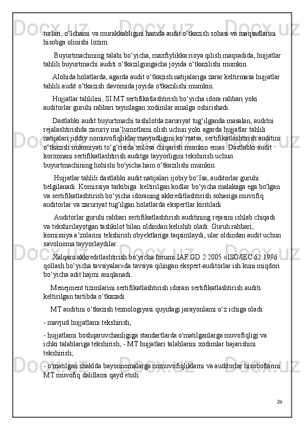 turlari, o‘lchami va murakkabligini hamda audit o‘tkazish sohasi va maqsadlarini 
hisobga olinishi lozim.
      Buyurtmachining talabi bo‘yicha, maxfiylikka rioya qilish maqsadida, hujjatlar
tahlili buyurtmachi auditi o‘tkazilgungacha joyida o‘tkazilishi mumkin.
     Alohida holatlarda, agarda audit o‘tkazish natijalariga zarar keltirmasa hujjatlar 
tahlili audit o‘tkazish davomida joyida o'tkazilishi mumkin.
     Hujjatlar tahlilini, SI MT sertifikatlashtirish bo‘yicha idora rahbari yoki 
auditorlar guruhi rahbari tayinlagan xodimlar amalga oshirishadi. 
     Dastlabki audit buyurtmachi tashilotda zaruriyat tug‘ilganda masalan, auditni 
rejalashtirishda zaruriy ma’lumotlami olish uchun yoki agarda hujjatlar tahlili 
natijalari jiddiy nomuvofiqliklar mavjudligini ko‘rsatsa, sertifikatlashtirish auditini 
o‘tkazish imkoniyati to‘g‘risida xulosa chiqarish mumkin emas. Dastlabki audit 
korxonani sertifikatlashtirish auditga tayyorligini tekshirish uchun 
buyurtmachining hohishi bo'yicha ham o‘tkazilishi mumkin.
      Hujjatlar tahlili dastlabki audit natijalari ijobiy bo‘Isa, auditorlar guruhi 
belgilanadi. Komissiya tarkibiga  keltirilgan kodlar bo‘yicha malakaga ega bo'lgan 
va sertifikatlashtirish bo‘yicha idoraning akkreditlashtirish sohasiga muvofiq 
auditorlar va zaruriyat tug‘ilgan holatlarda ekspertlar kiritiladi.
      Auditorlar guruhi rahbari sertifikatlashtirish auditining rejasini ishlab chiqadi 
va tekshirilayotgan tashkilot bilan oldindan kelishib oladi. Guruh rahbari, 
komissiya a’zolarini tekshirish obyektlariga taqsimlaydi, ular oldindan audit uchun
savolnoma tayyorlaydilar.
     Xalqaro akkreditlashtirish bo‘yicha forumi IAF GD 2:2005 «ISO/IEC 62:1996 
qollash bo‘yicha tavsiyalar»da tavsiya qilingan ekspert-auditorlar ish kuni miqdori 
bo‘yicha adit hajmi aniqlanadi. 
    Menejment tizimlarini sertifikatlashtirish idorasi sertifikatlashtirish auditi 
keltirilgan tartibda o‘tkazadi.
    MT auditini o‘tkazish texnologiyasi quyidagi jarayonlami o‘z ichiga oladi: 
- mavjud hujjatlami tekshirish; 
- hujjatlami boshqaruvchanligiga standartlarda o'matilganlarga muvofiqligi va 
ichki talablariga tekshirish; - MT hujjatlari talablarini xodimlar bajarishini 
tekshirish; 
- o'matilgan shaklda bayonnomalarga nomuvofiqliklarni va auditorlar hisobotlarini 
MT muvofiq dalillami qayd etish.
26