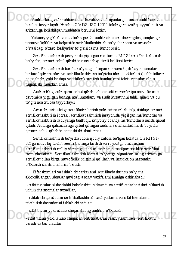       Auditorlar guruhi rahbari audit kuzatuvida olinganlarga asosan audit haqida 
hisobot tayyorlaydi. Hisobot O’z DSt ISO 19011 talabiga muvofiq tayyorlanib va 
arizachiga kelishilgan muddatda berilishi lozim.  
     Yakuniy yig‘ilishda auditorlik guruhi audit natijalari, shuningdek, aniqlangan 
nomuvofiqliklar va kelgusida sertifikatlashtirish bo‘yicha idora va arizachi 
o‘rtasidagi o‘zaro foaliyatlar to‘g‘risida ma’lumot beridi.
       Sertifikatlashtirish jarayonida yig‘ilgan ma’lumot, MT SI sertifikatlashtirish 
bo‘yicha, qaromi qabul qilishida asoslashga etarli bo‘lishi lozim.
       Sertifikatlashtirish barcha ro‘yxatga olingan nomuvofiqlik bayonnomalari 
bartaraf qilinmasdan va sertifikatlashtirish bo'yicha idora auditorlari (tashkilotlami 
qatnashishi yoki boshqa yo‘l bilan) tuzatish harakatlami tekshirmasdan oldin 
tugatilishi mumkin emas. 
       Auditorlik guruhi qaror qabul qilish uchun audit mezonlariga muvofiq audit 
davomida yig'ilgan boshqa ma’lumotlami va audit kuzatuvini tahlil qiladi va bu 
to‘g‘risida xulosa tayyorlaydi.
       Arizachi-tashkilotga sertifikatni berish yoki bekor qilish to‘g‘risidagi qaromi 
sertifikatlashtirish idorasi, sertifikatlashtirish jarayonida yig'ilgan ma’lumotlar va 
sertifikatlashtirish faoliyatiga taalluqli, ixtiyoriy boshqa ma’lumotlar asosida qabul
qiladi. Auditga qatnashishga qabul qilingan xodim, sertifikatlashtirish bo'yicha 
qaromi qabul qilishda qatnashishi shart emas.
       Sertifikatlashtirish bo'yicha idora ijobiy xulosa bo'lgan holatda O'z RH 51-
021ga muvofiq davlat reestri tizimiga kiritish va ro'yxatga olish uchun 
sertifikatlashtirish milliy idorasiga taqdim etadi va o'matilgan shaklda sertifikat 
rasmiylashtiradi. Sertifikatlashtirish idorasi ro‘yxatga olganidan so‘ng arizachiga 
sertifikat bilan birga muvofiqlik belgisini qo‘llash va inspeksion nazoratini 
o‘tkazish shartnomalarini beradi.
       Sifat tizimlari va ishlab chiqarishlami sertifikatlashtirish bo‘yicha 
akkreditlangan idoralar quyidagi asosiy vazifalami amalga oshirishadi:
 - sifat tizimlarini dastlabki baholashini o'tkazadi va sertifikatlashtirishni o‘tkazish 
uchun shartnomalar tuzadilar;
 - ishlab chiqarishlami sertifikatlashtirish usuliyatlarini va sifat tizimlarini 
tekshirish dasturlarini ishlab chiqadilar;
 - sifat tizimi yoki ishlab chiqarishning auditini o‘tkazadi; 
- sifat tizimi yoki ishlab chiqarish sertifikatlarini rasmiylashtiradi, sertifikatni 
beradi va tan oladilar;
27 