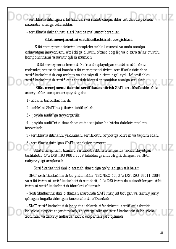 - sertifikatlashtirilgan sifat tizimlari va ishlab chiqarishlar ustidan inspeksion 
nazoratni amalga oshiradilar;
 - sertifikatlashtirish natijalari haqida ma’lumot beradilar.
                           Sifat menejmentini sertifikatlashtirish bosqichlari
         Sifat menejment tizimini kompleks tashkil etuvchi va unda amalga 
oshayotgan jarayonlami o‘z ichiga oluvchi o‘zaro bog‘liq va o‘zaro ta’sir etuvchi 
komponentlami tassawur qilish mumkin.
           Sifat menejmenti tizimida ko‘rib chiqilayotgan modelni ishlashida 
mahsulot, xizmatlami hamda sifat menejmenti tizimi sertifikatlashtirishda 
sertifikatlashtirish eng muhim va ahamiyatli o‘rinni egallaydi. Muvofiqlikni 
sertifikatlashtirish sertifikatlashtirish idorasi tomonidan amalga oshirladi.
          Sifat menejmenti tizimini sertifikatlashtirish  SMT sertifikatlashtirishda 
asosiy ishlar bosqichlari quyidagicha:
 1- ishlami tashkillashtirish;
 2- tashkilot SMT hujjatlarini tahlil qilish; 
 3- “joyida audit”ga tayyorgarlik;
 4- “joyida audit”ni o‘tkazish va audit natijalari bo‘yicha dalolatnomalami 
tayyorlash;
 5- sertifikatlashtirishni yakunlash, sertifikatni ro‘yxatga kiritish va taqdim etish;
 6- sertifikatlashtirilgan SMT inspeksion nazorati.
        Sifat menejmenti tizimini sertifikatlashtirish natijasida tekshirilayotgan 
tashkilotni O’z DSt ISO 9001:2009 talablariga muvofiqlik darajasi va SMT 
natijaviyligi aniqlanadi.
        Sertifikatlashtirishni o‘tkazish sharoitiga qo‘yiladigan talabalar:
 - SMT sertifikatlashtirish bo‘yicha ishlar TSO/IEC 62, 0 ‘z DSt ISO 19011:2004 
va sifat tizimini sertifikatlashtirish standarti, 0 ‘z DSt tizimida akkreditlangan sifat 
tizimini sertifikatlashtirish idoralari o‘tkazadi.
 - Sertifikatlashtirishni o‘tkazish sharoitida SMT mavjud bo‘lgan va rasmiy joriy 
qilingan hujjatlashtirilgan korxonalarda o‘tkaziladi.
 - SMT sertifikatlashtirish bo‘yicha ishlarda sifat tizimini sertifikatlashtirish 
bo‘yicha ekspertlar (auditorlar), ro‘yxatga olingan sertifikatlashtirish bo‘yicha 
xodimlar va zaruriy hollarda texnik ekspertlari jalb qilinadi.
28