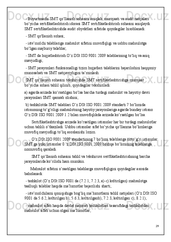  - Buyurtmachi SMT qo‘llanish sohasini aniqlab, murojaati va audit natijalari 
bo‘yicha sertifikatlashtirish idorasi SMT sertifikatlashtirish sohasini aniqlaydi. 
SMT sertifikatlashtirishda audit obyektlari sifatida quyidagilar hisoblanadi:
 - SMT qo'llanish sohasi;
 - iste’molchi talablariga mahsulot sifatini muvofiqligi va ushbu mahsulotga 
bo‘lgan majburiy talablar;
 - SMT da hujjatlashtirish O’z DSt ISO 9001:2009 talablarining to‘liq va aniq 
mavjudligi;
 - SMT jarayonlari funksionalligi tizim hujjatlari talablarini bajarilishini haqqoniy 
munosabati va SMT natijaviyligini ta’minlash.
 SMT qo‘llanish sohasini tekshirishda SMT sertifikatlashtirishga murojaat 
bo‘yicha sohasi tahlil qilinib, quyidagilar tekshiriladi:
a) agarda arizada ko‘rsatilgan bo‘lsa barcha turdagi mahsulot va hayotiy davri 
jarayonlari SMT qamrab olishini;
 b) tashkilotda SMT talablari O’z DSt ISO 9001:2009 standarti 7 bo‘limida 
istisnoning to‘g‘riligi mahsulotning hayotiy jarayonlariga agarda bunday istisno 
O‘z DSt ISO 9001:2009 1.2 bilan muvofiqlikda arizada ko‘rsatilgan bo‘lsa.
       Sertifikatlashtirshga arizada ko‘rsatilgan istisnolar har bir turdagi mahsulotlar 
uchun tahlili o‘tkaziladi. Ushbu istisnolar sifat bo‘yicha qo‘llanma bo‘limlariga 
muvofiq mavjudligi to‘liq asoslanishi lozim.
       O’z DSt ISO 9001:2009 standartining 7 bo‘limi talablariga noto‘g‘ri istisnolar 
SMT ga yoki istisnolar 0 ‘z DSt ISO 9001:2009 boshqa bo‘limining talablariga 
nomuvofiq qaraladi.
       SMT qo‘llanish sohasini tahlil va tekshiruvi sertfikatlashtirishning barcha 
jarayonlarida ko‘rilishi ham mumkin.
      Mahsulot sifatini o‘raatilgan talablarga muvofiqligini quyidagilar asosida 
baholanadi:
 - tashkilot (O’z DSt ISO 9001 da (7.2.1; 7.2.3, a)-c) keltirilgan) mahsulotga 
taalluqli talablar haqida ma’lumotlar bajarilishi sharti;
 - iste’molchilami qoniqishiga bog‘liq ma’lumotlami tahlil natijalari (O’z DSt ISO 
9001 da 5.6.2, keltirilgan b); 5.6.3, keltirilganb); 7.2.3, keltirilgan c); 8.2.1);
 - mahsulot sifati haqida davlat nazorati tashkilotlari tasarufidagi tashkilotdan 
mahsulot sifati uchun olgan ma’lumotlar; 
29 