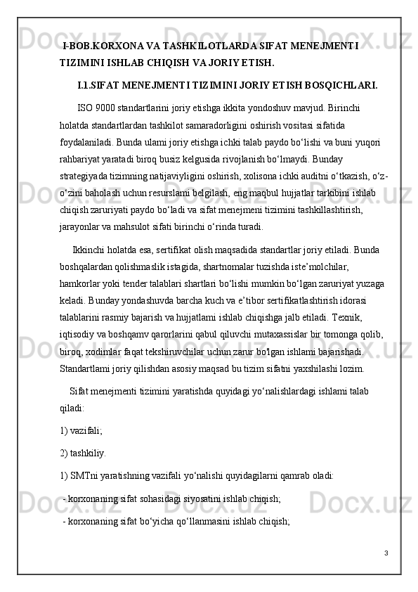   I-BOB.KORXONA VA TASHKILOTLARDA SIFAT MENEJMENTI 
TIZIMINI ISHLAB CHIQISH VA JORIY ETISH.
       I.1.SIFAT MENEJMENTI TIZIMINI JORIY ETISH BOSQICHLARI.
       ISO 9000 standartlarini joriy etishga ikkita yondoshuv mavjud. Birinchi 
holatda standartlardan tashkilot samaradorligini oshirish vositasi sifatida 
foydalaniladi. Bunda ulami joriy etishga ichki talab paydo bo‘lishi va buni yuqori 
rahbariyat yaratadi biroq busiz kelgusida rivojlanish bo‘lmaydi. Bunday 
strategiyada tizimning natijaviyligini oshirish, xolisona ichki auditni o‘tkazish, o‘z-
o‘zini baholash uchun resurslami belgilash, eng maqbul hujjatlar tarkibini ishlab 
chiqish zaruriyati paydo bo‘ladi va sifat menejmeni tizimini tashkillashtirish, 
jarayonlar va mahsulot sifati birinchi o‘rinda turadi. 
     Ikkinchi holatda esa, sertifikat olish maqsadida standartlar joriy etiladi. Bunda 
boshqalardan qolishmaslik istagida, shartnomalar tuzishda iste’molchilar, 
hamkorlar yoki tender talablari shartlari bo‘lishi mumkin bo‘lgan zaruriyat yuzaga 
keladi. Bunday yondashuvda barcha kuch va e’tibor sertifikatlashtirish idorasi 
talablarini rasmiy bajarish va hujjatlami ishlab chiqishga jalb etiladi. Texnik, 
iqtisodiy va boshqamv qarorlarini qabul qiluvchi mutaxassislar bir tomonga qolib, 
biroq, xodimlar faqat tekshiruvchilar uchun zarur bo'lgan ishlami bajarishadi. 
Standartlami joriy qilishdan asosiy maqsad bu tizim sifatni yaxshilashi lozim. 
    Sifat menejmenti tizimini yaratishda quyidagi yo‘nalishlardagi ishlami talab 
qiladi: 
1) vazifali; 
2) tashkiliy. 
1) SMTni yaratishning vazifali yo‘nalishi quyidagilarni qamrab oladi:
 - korxonaning sifat sohasidagi siyosatini ishlab chiqish;
 - korxonaning sifat bo‘yicha qo‘llanmasini ishlab chiqish;
3 