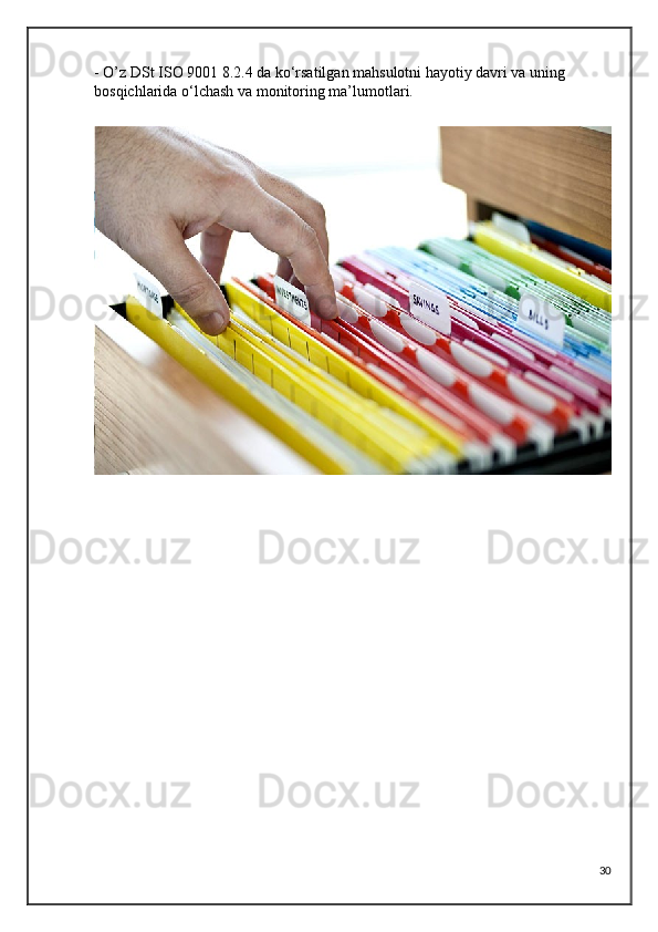 - O’z DSt ISO 9001 8.2.4 da ko‘rsatilgan mahsulotni hayotiy davri va uning 
bosqichlarida o‘lchash va monitoring ma’lumotlari.
 
                                            
30