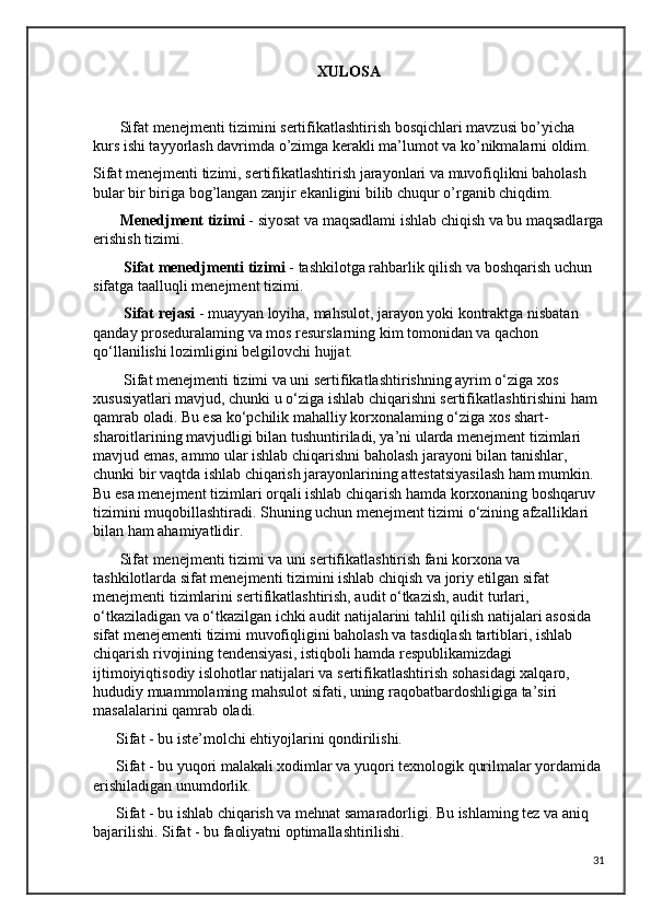 XULOSA
       Sifat menejmenti tizimini sertifikatlashtirish bosqichlari mavzusi bo’yicha 
kurs ishi tayyorlash davrimda o’zimga kerakli ma’lumot va ko’nikmalarni oldim.
Sifat menejmenti tizimi, sertifikatlashtirish jarayonlari va muvofiqlikni baholash 
bular bir biriga bog’langan zanjir ekanligini bilib chuqur o’rganib chiqdim.
           Menedjment tizimi  - siyosat va maqsadlami ishlab chiqish va bu maqsadlarga
erishish tizimi.
         Sifat menedjmenti tizimi  - tashkilotga rahbarlik qilish va boshqarish uchun 
sifatga taalluqli menejment tizimi.
        Sifat rejasi  - muayyan loyiha, mahsulot, jarayon yoki kontraktga nisbatan 
qanday proseduralaming va mos resurslarning kim tomonidan va qachon 
qo‘llanilishi lozimligini belgilovchi hujjat.
        Sifat menejmenti tizimi va uni sertifikatlashtirishning ayrim o‘ziga xos 
xususiyatlari mavjud, chunki u o‘ziga ishlab chiqarishni sertifikatlashtirishini ham 
qamrab oladi. Bu esa ko‘pchilik mahalliy korxonalaming o‘ziga xos shart-
sharoitlarining mavjudligi bilan tushuntiriladi, ya’ni ularda menejment tizimlari 
mavjud emas, ammo ular ishlab chiqarishni baholash jarayoni bilan tanishlar, 
chunki bir vaqtda ishlab chiqarish jarayonlarining attestatsiyasilash ham mumkin.  
Bu esa menejment tizimlari orqali ishlab chiqarish hamda korxonaning boshqaruv 
tizimini muqobillashtiradi. Shuning uchun menejment tizimi o‘zining afzalliklari 
bilan ham ahamiyatlidir.
       Sifat menejmenti tizimi va uni sertifikatlashtirish fani korxona va 
tashkilotlarda sifat menejmenti tizimini ishlab chiqish va joriy etilgan sifat 
menejmenti tizimlarini sertifikatlashtirish, audit o‘tkazish, audit turlari, 
o‘tkaziladigan va o‘tkazilgan ichki audit natijalarini tahlil qilish natijalari asosida 
sifat menejementi tizimi muvofiqligini baholash va tasdiqlash tartiblari, ishlab 
chiqarish rivojining tendensiyasi, istiqboli hamda respublikamizdagi 
ijtimoiyiqtisodiy islohotlar natijalari va sertifikatlashtirish sohasidagi xalqaro, 
hududiy muammolaming mahsulot sifati, uning raqobatbardoshligiga ta’siri 
masalalarini qamrab oladi.
      Sifat - bu iste’molchi ehtiyojlarini qondirilishi.
      Sifat - bu yuqori malakali xodimlar va yuqori texnologik qurilmalar yordamida
erishiladigan unumdorlik.
      Sifat - bu ishlab chiqarish va mehnat samaradorligi. Bu ishlaming tez va aniq 
bajarilishi. Sifat - bu faoliyatni optimallashtirilishi. 
31 