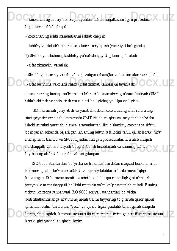 - korxonaning asosiy biznes-jarayonlari uchun hujjatlashtirilgan prosedura 
hujjatlarini ishlab chiqish; 
- korxonaning ichki standartlarini ishlab chiqish;
 - tahliliy va statsitik nazorat usullarini joriy qilish (zaruriyat bo‘lganda).
2) SMTni yaratishning tashkiliy yo‘nalishi quyidagilami qrab oladi:
 - sifat xizmatini yaratish; 
- SMT hujjatlarini yuritish uchun javobgar (shaxs)lar va bo'linmalami aniqlash;
 - sifat bo‘yicha vakolatli shaxs (sifat xizmati rahbari)ni tayinlash; 
- korxonaning boshqa bo‘linmalari bilan sifat xizmatining o‘zaro faoliyati (SMT 
ishlab chiqish va joriy etish masalalari bo ‘ yicha) yo ‘ lga qo ‘ yish.
       SMT samarali joriy etish va yaratish uchun korxonaning sifat sohasidagi 
strategiyasini aniqlash, korxonada SMT ishlab chiqish va joriy etish bo‘yicha 
ishchi guruhni yaratish, biznes-jarayonlar tahlilini o‘tkazish, korxonada sifatni 
boshqarish sohasida bajarilgan ishlaming butun tafsilotini tahlil qilish kerak. Sifat 
menejmenti tizmini va SMT hujjatlashtirilgan proseduralarini ishlab chiqish 
mashaqqatli va mas’uliyatli bosqich bo lib hisoblanadi va shuning uchun 
loyihaning alohida bosqichi deb belgilangan.
      ISO 9000 standartlari bo‘yicha sertifikatlashtirishdan maqsad korxona sifat 
tizimining qator tarkiblari sifatida va rasmiy talablar sifatida muvofiqligi 
ko‘zlangan. Sifat menejmenti tizimini bu talablarga muvofiqligini o‘matish 
jarayoni о ta mashaqqatli bo‘lishi mumkin ya’ni ko‘p vaqt talab etiladi. Buning 
uchun, korxona rahbariyati ISO 9000 seriyali standartlari bo‘yicha 
sertifikatlashtirishga sifat menejmenti tizimi tayyorligi to g risida qaror qabul 
qilishdan oldin, barchadan “rozi” va qarshi ligini puxtalik bilan qarab chiqishi 
lozim, shuningdek, korxona uchun sifat menejmenti tizimiga sertifikat nima uchun 
kerakligini yaqqol aniqlashi lozim.
4