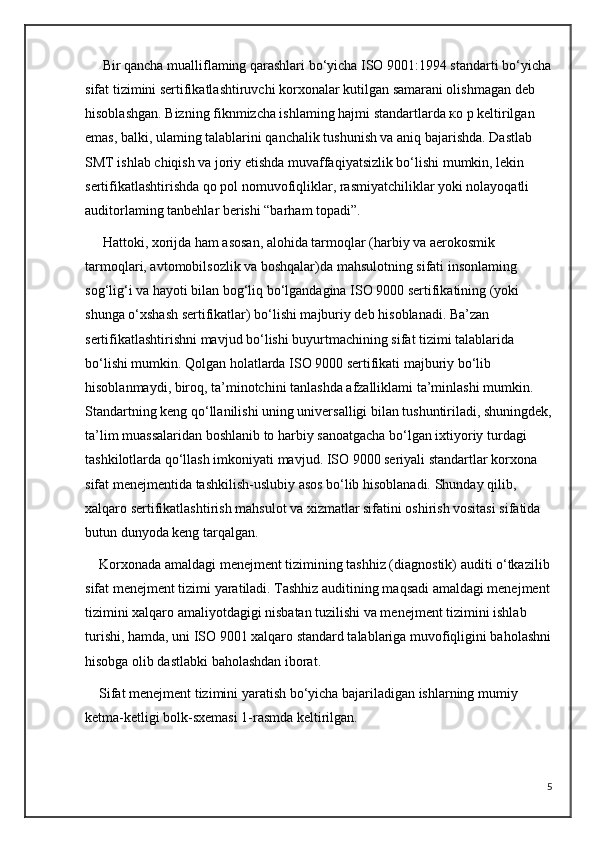 Bir qancha mualliflaming qarashlari bo‘yicha ISO 9001:1994 standarti bo‘yicha
sifat tizimini sertifikatlashtiruvchi korxonalar kutilgan samarani olishmagan deb 
hisoblashgan. Bizning fiknmizcha ishlaming hajmi standartlarda ко p keltirilgan 
emas, balki, ulaming talablarini qanchalik tushunish va aniq bajarishda. Dastlab 
SMT ishlab chiqish va joriy etishda muvaffaqiyatsizlik bo‘lishi mumkin, lekin 
sertifikatlashtirishda qo pol nomuvofiqliklar, rasmiyatchiliklar yoki nolayoqatli 
auditorlaming tanbehlar berishi “barham topadi”.
     Hattoki, xorijda ham asosan, alohida tarmoqlar (harbiy va aerokosmik 
tarmoqlari, avtomobilsozlik va boshqalar)da mahsulotning sifati insonlaming 
sog‘lig‘i va hayoti bilan bog‘liq bo‘lgandagina ISO 9000 sertifikatining (yoki 
shunga o‘xshash sertifikatlar) bo‘lishi majburiy deb hisoblanadi. Ba’zan 
sertifikatlashtirishni mavjud bo‘lishi buyurtmachining sifat tizimi talablarida 
bo‘lishi mumkin. Qolgan holatlarda ISO 9000 sertifikati majburiy bo‘lib 
hisoblanmaydi, biroq, ta’minotchini tanlashda afzalliklami ta’minlashi mumkin. 
Standartning keng qo‘llanilishi uning universalligi bilan tushuntiriladi, shuningdek,
ta’lim muassalaridan boshlanib to harbiy sanoatgacha bo‘lgan ixtiyoriy turdagi 
tashkilotlarda qo‘llash imkoniyati mavjud. ISO 9000 seriyali standartlar korxona 
sifat menejmentida tashkilish-uslubiy asos bo‘lib hisoblanadi. Shunday qilib, 
xalqaro sertifikatlashtirish mahsulot va xizmatlar sifatini oshirish vositasi sifatida 
butun dunyoda keng tarqalgan. 
    Korxonada amaldagi menejment tizimining tashhiz (diagnostik) auditi o‘tkazilib
sifat menejment tizimi yaratiladi. Tashhiz auditining maqsadi amaldagi menejment
tizimini xalqaro amaliyotdagigi nisbatan tuzilishi va menejment tizimini ishlab 
turishi, hamda, uni ISO 9001 xalqaro standard talablariga muvofiqligini baholashni
hisobga olib dastlabki baholashdan iborat.
    Sifat menejment tizimini yaratish bo‘yicha bajariladigan ishlarning mumiy 
ketma-ketligi bolk-sxemasi 1-rasmda keltirilgan.
5