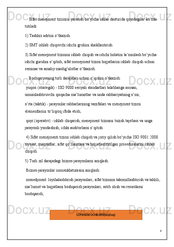 Sifat menejment tizimini yaratish bo‘yicha ishlar dasturida quyidagilar ko‘zda 
tutiladi: 
1) Tashhiz aditini o‘tkazish. 
2) SMT ishlab chiquvchi ishchi gruhini shakllantirish. 
3) Sifat menejment tizimini ishlab chiqish va ishchi holatini ta’minlash bo‘yicha 
ishchi guruhni o‘qitish, sifat menejment tizimi hujjatlarini ishlab chiqish uchun 
seminar va amaliy mashg‘ulotlar o‘tkazish. 
    Boshqaruvning turli darajalari uchun o‘qishni o‘tkazish:
 yuqori (strategik) - ISO 9000 seriyali standartlari talablariga asosan, 
umumlashtiruvchi qisqacha ma’lumotlar va unda rahbariyatning o‘mi;
o‘rta (taktik) - jarayonlar rahbarlarining vazifalari va menejment tizimi 
elementlarini to‘liqroq ifoda etish;
 quyi (operativ) - ishlab chiqarish, menejment tizimini tuzish tajribasi va unga 
jarayonli yondashish; ichki auditorlami o‘qitish.
 4) Sifat menejmenti tizimi ishlab chiqish va joriy qilish bo‘yicha ISO 9001:2008: 
siyosat, maqsadlar, sifat qo‘llanmasi va hujjatlashtirilgan proseduralarini ishlab 
chiqish. 
5) Turli xil darajadagi biznes-jarayonlami aniqlash.
 Biznes-jarayonlar nomenklaturasini aniqlash:
 menedjment: loyihalashtirish jarayonlari, sifat tizimini takomillashtirish va tahlili, 
ma’lumot va hujjatlami boshqarish jarayonlari; sotib olish va resurslarni 
boshqarish;
  
6LOYIHANI OCHILISHI(buyruq)