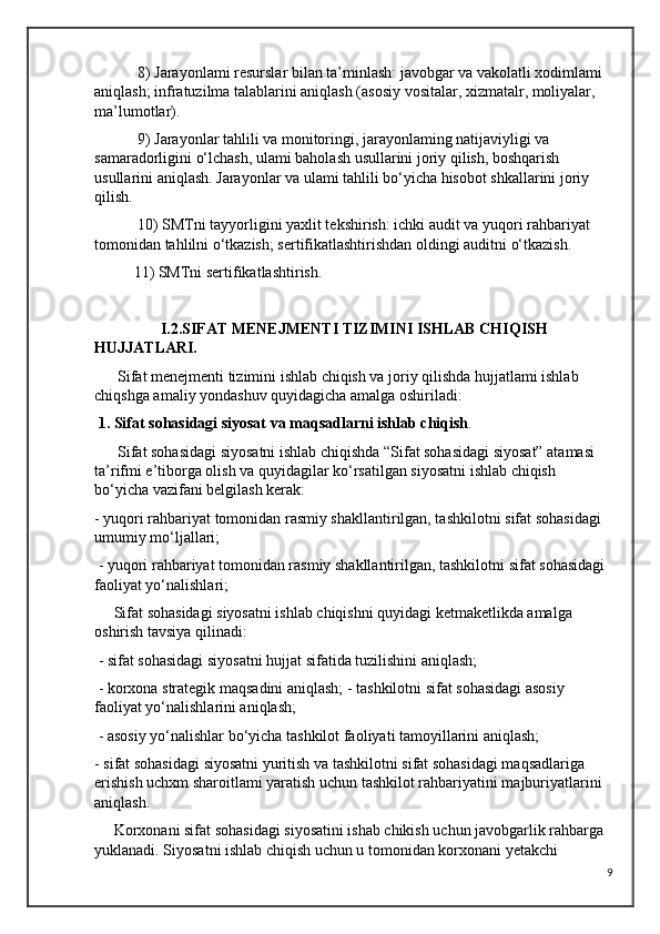  8) Jarayonlami resurslar bilan ta’minlash: javobgar va vakolatli xodimlami 
aniqlash; infratuzilma talablarini aniqlash (asosiy vositalar, xizmatalr, moliyalar, 
ma’lumotlar).
 9) Jarayonlar tahlili va monitoringi, jarayonlaming natijaviyligi va 
samaradorligini o‘lchash, ulami baholash usullarini joriy qilish, boshqarish 
usullarini aniqlash. Jarayonlar va ulami tahlili bo‘yicha hisobot shkallarini joriy 
qilish.
 10) SMTni tayyorligini yaxlit tekshirish: ichki audit va yuqori rahbariyat 
tomonidan tahlilni o‘tkazish; sertifikatlashtirishdan oldingi auditni o‘tkazish. 
11) SMTni sertifikatlashtirish.
                 I.2.SIFAT MENEJMENTI TIZIMINI ISHLAB CHIQISH    
HUJJATLARI.
      Sifat menejmenti tizimini ishlab chiqish va joriy qilishda hujjatlami ishlab 
chiqshga amaliy yondashuv quyidagicha amalga oshiriladi: 
  1. Sifat sohasidagi siyosat va maqsadlarni ishlab chiqish .
      Sifat sohasidagi siyosatni ishlab chiqishda “Sifat sohasidagi siyosat” atamasi 
ta’rifmi e’tiborga olish va quyidagilar ko‘rsatilgan siyosatni ishlab chiqish 
bo‘yicha vazifani belgilash kerak: 
- yuqori rahbariyat tomonidan rasmiy shakllantirilgan, tashkilotni sifat sohasidagi 
umumiy mo‘ljallari;
 - yuqori rahbariyat tomonidan rasmiy shakllantirilgan, tashkilotni sifat sohasidagi 
faoliyat yo‘nalishlari; 
     Sifat sohasidagi siyosatni ishlab chiqishni quyidagi ketmaketlikda amalga 
oshirish tavsiya qilinadi:
 - sifat sohasidagi siyosatni hujjat sifatida tuzilishini aniqlash;
 - korxona strategik maqsadini aniqlash; - tashkilotni sifat sohasidagi asosiy 
faoliyat yo‘nalishlarini aniqlash;
 - asosiy yo‘nalishlar bo‘yicha tashkilot faoliyati tamoyillarini aniqlash; 
- sifat sohasidagi siyosatni yuritish va tashkilotni sifat sohasidagi maqsadlariga 
erishish uchxm sharoitlami yaratish uchun tashkilot rahbariyatini majburiyatlarini 
aniqlash.
     Korxonani sifat sohasidagi siyosatini ishab chikish uchun javobgarlik rahbarga 
yuklanadi. Siyosatni ishlab chiqish uchun u tomonidan korxonani yetakchi 
9 