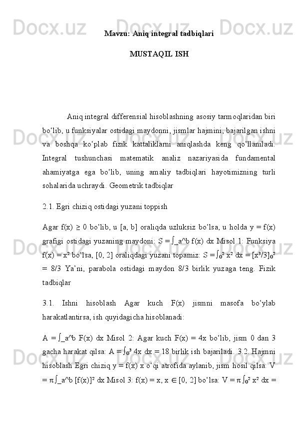 Mavzu:  Aniq integral tadbiqlari
MUSTAQIL ISH
             Aniq integral differensial hisoblashning asosiy tarmoqlaridan biri
bo‘lib, u funksiyalar ostidagi maydonni, jismlar hajmini, bajarilgan ishni
va   boshqa   ko‘plab   fizik   kattaliklarni   aniqlashda   keng   qo‘llaniladi.
Integral   tushunchasi   matematik   analiz   nazariyasida   fundamental
ahamiyatga   ega   bo‘lib,   uning   amaliy   tadbiqlari   hayotimizning   turli
sohalarida uchraydi. Geometrik tadbiqlar 
2.1. Egri chiziq ostidagi yuzani toppish 
Agar f(x) ≥ 0 bo‘lib, u [a, b] oraliqda uzluksiz bo‘lsa, u holda y = f(x)
grafigi ostidagi yuzaning maydoni: S = ∫_a^b f(x) dx Misol 1: Funksiya
f(x) = x² bo‘lsa, [0, 2] oraliqdagi yuzani topamiz: S = ∫ ² x² dx = [x³/3] ²₀ ₀
=   8/3   Ya’ni,   parabola   ostidagi   maydon   8/3   birlik   yuzaga   teng.   Fizik
tadbiqlar 
3.1.   Ishni   hisoblash   Agar   kuch   F(x)   jismni   masofa   bo‘ylab
harakatlantirsa, ish quyidagicha hisoblanadi: 
A   =   ∫_a^b   F(x)   dx   Misol   2:   Agar   kuch   F(x)   =   4x   bo‘lib,   jism   0   dan   3
gacha harakat qilsa: A = ∫ ³ 4x dx = 18 birlik ish bajariladi. 3.2. Hajmni	
₀
hisoblash Egri chiziq y = f(x) x o‘qi atrofida aylanib, jism hosil qilsa: V
=  π  ∫_a^b [f(x)]² dx Misol 3: f(x) = x, x  ∈  [0, 2] bo‘lsa: V =  π  ∫ ² x² dx =	
₀ 
