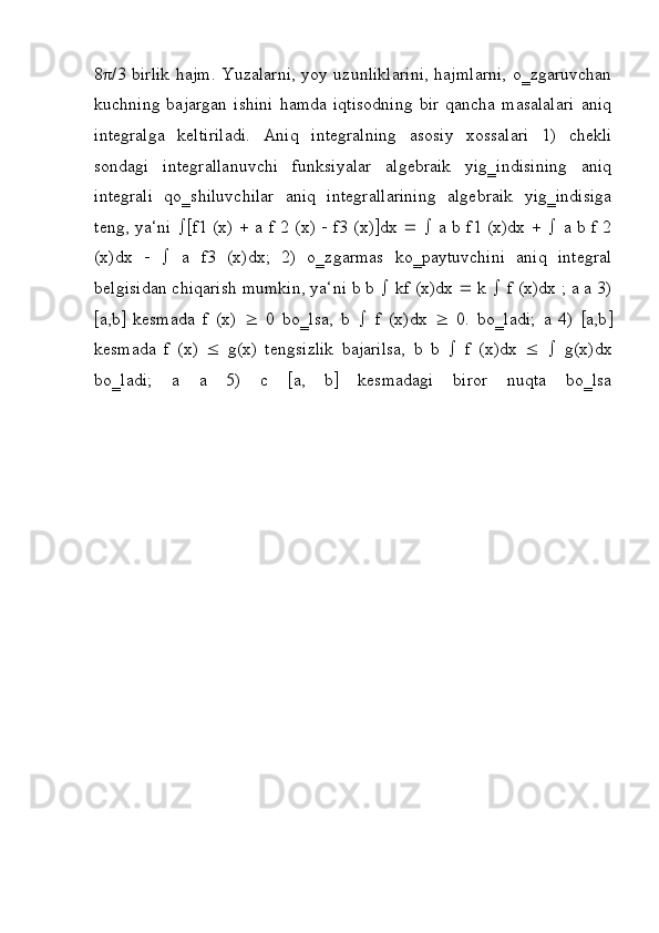 8 π /3 birlik hajm. Yuzalarni, yoy uzunliklarini, hajmlarni, o‗zgaruvchan
kuchning   bajargan   ishini   hamda   iqtisodning   bir   qancha   masalalari   aniq
integralga   keltiriladi.   Aniq   integralning   asosiy   xossalari   1)   chekli
sondagi   integrallanuvchi   funksiyalar   algebraik   yig‗indisining   aniq
integrali   qo‗shiluvchilar   aniq   integrallarining   algebraik   yig‗indisiga
teng, ya‘ni    f1 (x)      a f 2 (x)      f3 (x)  dx         a b f1 (x)dx         a b f 2
(x)dx         a   f3   (x)dx;   2)   o‗zgarmas   ko‗paytuvchini   aniq   integral
belgisidan chiqarish mumkin, ya‘ni b b    kf (x)dx    k    f (x)dx ; a a 3)
 a,b    kesmada   f   (x)      0   bo‗lsa,   b      f   (x)dx      0.   bo‗ladi;   a   4)    a,b 
kesmada   f   (x)      g(x)   tengsizlik   bajarilsa,   b   b      f   (x)dx         g(x)dx
bo‗ladi;   a   a   5)   c    a,   b    kesmadagi   biror   nuqta   bo‗lsa 