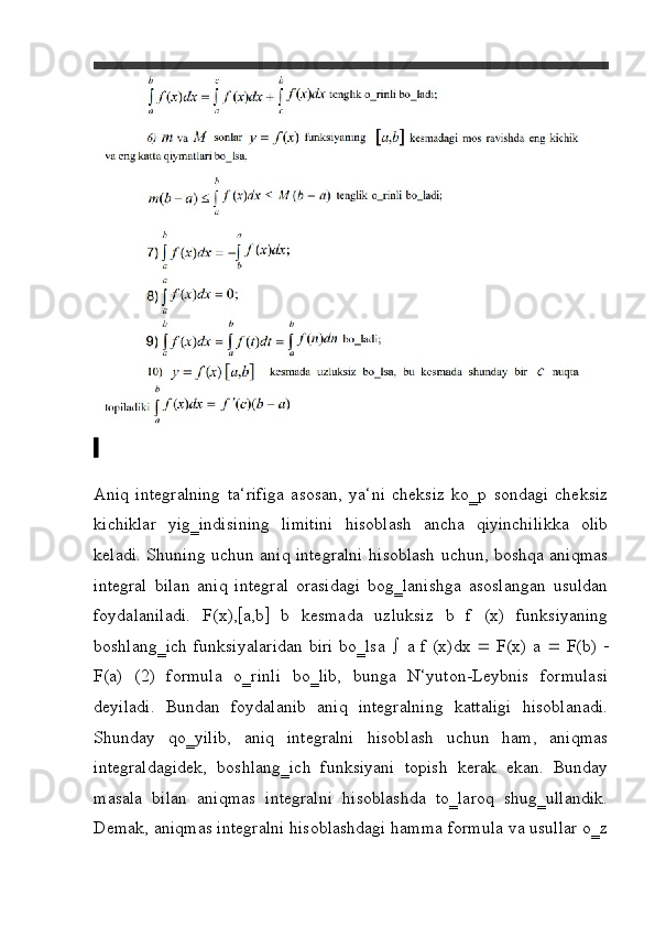 \
Aniq   integralning   ta‘rifiga   asosan,   ya‘ni   cheksiz   ko‗p   sondagi   cheksiz
kichiklar   yig‗indisining   limitini   hisoblash   ancha   qiyinchilikka   olib
keladi.   Shuning uchun aniq integralni hisoblash uchun, boshqa aniqmas
integral   bilan   aniq   integral   orasidagi   bog‗lanishga   asoslangan   usuldan
foydalaniladi.   F(x),  a,b    b   kesmada   uzluksiz   b   f   (x)   funksiyaning
boshlang‗ich funksiyalaridan biri bo‗lsa      a f (x)dx      F(x) a      F(b)   
F(a)   (2)   formula   o‗rinli   bo‗lib,   bunga   N‘yuton-Leybnis   formulasi
deyiladi.   Bundan   foydalanib   aniq   integralning   kattaligi   hisoblanadi.
Shunday   qo‗yilib,   aniq   integralni   hisoblash   uchun   ham,   aniqmas
integraldagidek,   boshlang‗ich   funksiyani   topish   kerak   ekan.   Bunday
masala   bilan   aniqmas   integralni   hisoblashda   to‗laroq   shug‗ullandik.
Demak, aniqmas integralni hisoblashdagi hamma formula va usullar o‗z 