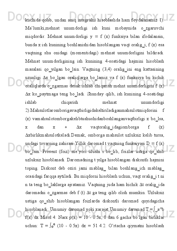 kuchida qolib,  undan aniq integralni  hisoblashda  ham foydalanamiz  1).
Ma‘lumki,mehnat   unumdorligi   ish   kuni   mobaynida   o‗zgaruvchi
miqdordir.   Mehnat   unumdorligi   y      f   (x)   funksiya   bilan   ifodalansin,
bunda x ish kunining boshlanishidan hisoblangan vaqt oralig‗i, f (x) esa
vaqtning   shu   onidagi   (momentidagi)   mehnat   unumdorligini   bildiradi.
Mehnat   unumdorligining   ish   kunining   4-soatidagi   hajmini   hisoblash
masalasi   qo‗yilgan   bo‗lsin.   Vaqtning   (3,4)   oralig‗ini   eng   kattasining
uzunligi    x   bo‗lgan   oraliqlarga   bo‗lamiz   va   f   (x)   funksiya   bu   kichik
oraliqlarda o‗zgarmas desak ishlab chiqarish mehnt unumdorligini f (x)
 x   ko‗paytmaga   teng   bo‗ladi.   Shunday   qilib,   ish   kunining   4-soatidagi
ishlab   chiqarish   mehnat   unumdorligi
2).Mahsulotlaromborigavaqtbirligidakeltiriladiganmahsulotmiqdorini   f
(x) vamahsulotomborgakelibtushushidanboshlanganvaqtbirligi  x bo‗lsa,
x   dan   x       x   vaqtoralig‗idagiomborga   f   (x)
 xbirlikmahsulotkeladi.Demak,  omborga mahsulot  uzluksiz kelib tursa,
undagi tovarning zahirasi Yillik daromad t vaqtning funksiyasi D    f (x)
bo‗lsin.   Prosent   (foiz)   me‘yori   ulushi   i   bo‗lib,   foizlar   ustiga   qo‗shib
uzluksiz hisoblanadi. Daromadning t yilga hisoblangan diskontli hajmini
toping.   Diskont   deb   oxiri   jami   mablag‗   bilan   boshlang‗ich   mablag‗
orasidagi farqqa aytiladi. Bu miqdorni hisoblash uchun, vaqt oralig‗i t ni
n ta teng bo‗laklarga ajratamiz. Vaqtning juda ham kichik    t oralig‗ida
daromadni o‗zgarmas deb f (t)    t ga teng qilib olish mumkin. Uzluksiz
ustiga   qo‗shib   hisoblangan   foizlarda   diskontli   daromad   quyidagicha
hisoblanadi: Umumiy daromad yoki xarajat Umumiy daromad T = ∫_a^b
f(x) dx Misol 4: Narx p(x) = 10 - 0.5x, 0 dan 6 gacha bo‘lgan birliklar
uchun:   T   =   ∫   (10   -   0.5x)   dx   =   51   4.2.   O‘rtacha   qiymatni   hisoblash₀⁶ 