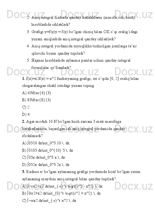 2. Aniq integral fizikada qanday kattaliklarni (masofa, ish, kuch) 
hisoblashda ishlatiladi?
3. Grafigi y=f(x)y = f(x) bo‘lgan chiziq bilan OX o‘qi oralig‘idagi 
yuzani aniqlashda aniq integral qanday ishlatiladi?
4. Aniq integral yordamida suyuqlikka tushirilgan jismlarga ta’sir 
qiluvchi bosim qanday topiladi?
5. Hajmni hisoblashda aylanma jismlar uchun qanday integral 
formulalar qo‘llaniladi?
1.  f(x)=x2f(x) = x^2 funksiyaning grafigi, xx o‘qida [0, 2] oraliq bilan 
chegaralangan shakl ostidagi yuzani toping:
A) 43\frac{4}{3}
B) 83\frac{8}{3}
C) 2
D) 4
2.  Agar moduli 10 N bo‘lgan kuch zarrani 5 metr masofaga 
harakatlantirsa, bajarilgan ish aniq integral yordamida qanday 
ifodalanadi?
A) ∫0510 dx\int_0^5 10 \, dx
B) ∫0105
 dx\int_0^{10} 5 \, dx
C) ∫05x	
 dx\int_0^5 x \, dx
D) ∫052x
 dx\int_0^5 2x \, dx
3.  Radiusi rr bo‘lgan aylananing grafigi yordamida hosil bo‘lgan yarim 
aylananing maydoni aniq integral bilan qanday topiladi?
A) ∫−rrr2−x2	
 dx\int_{-r}^r \sqrt{r^2 - x^2} \, dx
B) ∫0rr2+x2	
 dx\int_{0}^r \sqrt{r^2 + x^2} \, dx
C) ∫−rrx2	
 dx\int_{-r}^r x^2 \, dx 