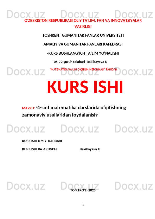 O’ZBEKISTON RESPUBLIKASI OLIY TA’LIM, FAN VA INNOVATSIYALAR
VAZIRLIGI
TOSHKENT GUMANITAR FANLAR UNIVERSITETI 
AMALIY VA GUMANITAR FANLARI KAFEDRASI 
-KURS BOSHLANG’ICH TA’LIM YO’NALISHI
 05-22-guruh talabasi   Bakibayeva U              
  “MATEMATIKA VA UNI O’QITISH METODIKASI” FANIDAN
  KURS ISHI 
MAVZU:  “ 4-sinf matematika darslarida o‘qitishning 
zamonaviy usullaridan foydalanish ”
 
KURS ISHI ILMIY    RAHBARI                   
KURS ISHI BAJARUVCHI                            Bakibayeva U              
TO‘RTKO‘L- 2025
1 