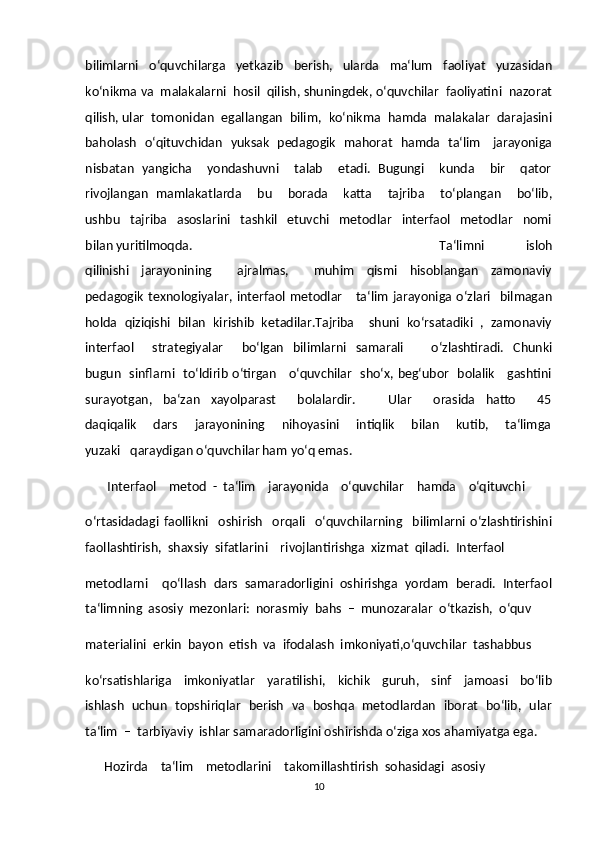 bilimlarni     o‘quvchilarga     yetkazib     berish,     ularda     ma‘lum     faoliyat     yuzasidan
ko‘nikma va  malakalarni  hosil  qilish, shuningdek, o‘quvchilar  faoliyatini  nazorat
qilish, ular  tomonidan  egallangan  bilim,  ko‘nikma  hamda  malakalar  darajasini
baholash   o‘qituvchidan   yuksak   pedagogik   mahorat   hamda   ta‘lim     jarayoniga
nisbatan  yangicha    yondashuvni    talab     etadi.  Bugungi    kunda     bir     qator
rivojlangan   mamlakatlarda       bu       borada       katta       tajriba       to‘plangan       bo‘lib,
ushbu     tajriba     asoslarini     tashkil     etuvchi     metodlar     interfaol     metodlar     nomi
bilan yuritilmoqda.   Ta‘limni     isloh
qilinishi     jarayonining         ajralmas,         muhim     qismi     hisoblangan     zamonaviy
pedagogik  texnologiyalar,  interfaol  metodlar     ta‘lim   jarayoniga  o‘zlari    bilmagan
holda  qiziqishi  bilan  kirishib  ketadilar.Tajriba    shuni  ko‘rsatadiki  ,  zamonaviy
interfaol        strategiyalar         bo‘lgan     bilimlarni    samarali            o‘zlashtiradi.    Chunki
bugun   sinflarni   to‘ldirib o‘tirgan     o‘quvchilar   sho‘x, beg‘ubor   bolalik     gashtini
surayotgan,     ba‘zan     xayolparast         bolalardir.             Ular         orasida     hatto         45
daqiqalik       dars       jarayonining       nihoyasini       intiqlik       bilan       kutib,       ta‘limga
yuzaki   qaraydigan o‘quvchilar ham yo‘q emas.  
       Interfaol    metod  -  ta‘lim    jarayonida    o‘quvchilar    hamda    o‘qituvchi   
o‘rtasidadagi   faollikni     oshirish     orqali     o‘quvchilarning     bilimlarni   o‘zlashtirishini
faollashtirish,  shaxsiy  sifatlarini    rivojlantirishga  xizmat  qiladi.  Interfaol   
metodlarni    qo‘llash  dars  samaradorligini  oshirishga  yordam  beradi.  Interfaol
ta‘limning  asosiy  mezonlari:  norasmiy  bahs  –  munozaralar  o‘tkazish,  o‘quv  
materialini  erkin  bayon  etish  va  ifodalash  imkoniyati,o‘quvchilar  tashabbus  
ko‘rsatishlariga     imkoniyatlar     yaratilishi,     kichik     guruh,     sinf     jamoasi     bo‘lib
ishlash   uchun   topshiriqlar   berish   va   boshqa   metodlardan   iborat   bo‘lib,   ular
ta‘lim  –  tarbiyaviy  ishlar samaradorligini oshirishda o‘ziga xos ahamiyatga ega.  
      Hozirda    ta‘lim    metodlarini    takomillashtirish  sohasidagi  asosiy   
10 