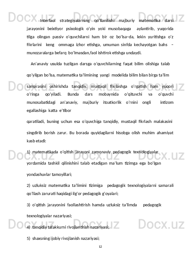             Interfaol     strategiyalarning     qo‘llanilishi     majburiy     matematika     darsi
jarayonini   beixtiyor     psixologik     o‘yin     yoki   musobaqaga       aylantirib,   yuqorida
tilga   olingan   passiv   o‘quvchilarni   ham   bir   oz   bo‘lsa–da,   lekin   yuritishga   o‘z
fikrlarini     keng     ommaga   izhor   etishga,   umuman   sinfda   kechayotgan   bahs     –
munozaralarga befarq  bo‘lmasdan,faol ishtirok etishga undaydi.  
    An‘anaviy  usulda  tuzilgan  darsga  o‘quvchilarning  faqat  bilim  olishiga  talab  
qo‘yilgan bo‘lsa, matematika ta‘limining  yangi  modelida bilim bilan birga ta‘lim  
samarasini     oshirishda     tanqidiy,     mustaqil     fikrlashga     o‘rgatish     ham     yuqori
o‘ringa     qo‘yiladi.     Bunda     dars     mobaynida     o‘qituvchi     va     o‘quvchi
munosabatidagi     an‘anaviy,     majburiy     itoatkorlik     o‘rnini     ongli         intizom
egallashiga  katta  e‘tibor  
qaratiladi,  buning  uchun  esa  o‘quvchiga  tanqidiy,  mustaqil  fikrlash  malakasini
singdirib  borish  zarur.  Bu  borada  quyidagilarni  hisobga  olish  muhim  ahamiyat
kasb etadi:  
1)  matematikada  o‘qitish  jarayoni  zamonaviy  pedagogik  texnologiyalar  
yordamida  tashkil  qilinishini  talab  etadigan  ma‘lum  tizimga  ega  bo‘lgan  
yondashuvlar tamoyillari;  
2)  uzluksiz  matematika  ta‘limini  tizimiga    pedagogik  texnologiyalarni  samarali
qo‘llash zarurati haqidagi ilg‘or pedagogik g‘oyalari;  
3)  o‘qitish  jarayonini  faollashtirish  hamda  uzluksiz  ta‘limda      pedagogik  
texnologiyalar nazariyasi;  
4)  tanqidiy tafakkurni rivojlantirish nazariyasi;  
5)  shaxsning ijobiy rivojlanish nazariyasi;  
12 