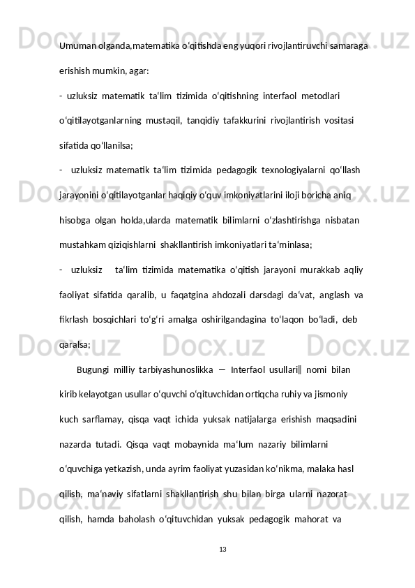 Umuman olganda,matematika o‘qitishda eng yuqori rivojlantiruvchi samaraga  
erishish mumkin, agar:  
-  uzluksiz  matematik  ta‘lim  tizimida  o‘qitishning  interfaol  metodlari  
o‘qitilayotganlarning  mustaqil,  tanqidiy  tafakkurini  rivojlantirish  vositasi  
sifatida qo‘llanilsa;  
-    uzluksiz  matematik  ta‘lim  tizimida  pedagogik  texnologiyalarni  qo‘llash  
jarayonini o‘qitilayotganlar haqiqiy o‘quv imkoniyatlarini iloji boricha aniq  
hisobga  olgan  holda,ularda  matematik  bilimlarni  o‘zlashtirishga  nisbatan  
mustahkam qiziqishlarni  shakllantirish imkoniyatlari ta‘minlasa;  
-    uzluksiz      ta‘lim  tizimida  matematika  o‘qitish  jarayoni  murakkab  aqliy  
faoliyat  sifatida  qaralib,  u  faqatgina  ahdozali  darsdagi  da‘vat,  anglash  va  
fikrlash  bosqichlari  to‘g‘ri  amalga  oshirilgandagina  to‘laqon  bo‘ladi,  deb  
qaralsa;  
        Bugungi  milliy  tarbiyashunoslikka  ―  Interfaol  usullari‖  nomi  bilan  
kirib kelayotgan usullar o‘quvchi o‘qituvchidan ortiqcha ruhiy va jismoniy  
kuch  sarflamay,  qisqa  vaqt  ichida  yuksak  natijalarga  erishish  maqsadini  
nazarda  tutadi.  Qisqa  vaqt  mobaynida  ma‘lum  nazariy  bilimlarni  
o‘quvchiga yetkazish, unda ayrim faoliyat yuzasidan ko‘nikma, malaka hasl  
qilish,  ma‘naviy  sifatlarni  shakllantirish  shu  bilan  birga  ularni  nazorat  
qilish,  hamda  baholash  o‘qituvchidan  yuksak  pedagogik  mahorat  va  
13 