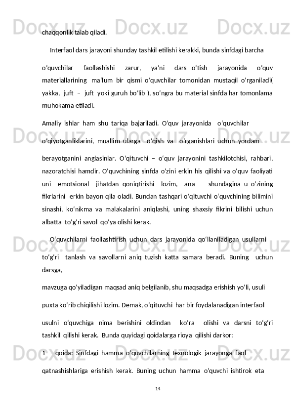 chaqqonlik talab qiladi.  
     Interfaol dars jarayoni shunday tashkil etilishi kerakki, bunda sinfdagi barcha  
o‘quvchilar     faollashishi     zarur,     ya‘ni     dars   o‘tish     jarayonida     o‘quv
materiallarining   ma‘lum  bir  qismi  o‘quvchilar  tomonidan  mustaqil  o‘rganiladi(
yakka,   juft  –  juft   yoki guruh bo‘lib ), so‘ngra bu material sinfda har tomonlama
muhokama etiladi.  
Amaliy  ishlar  ham  shu  tariqa  bajariladi.  O‘quv  jarayonida    o‘quvchilar  
o‘qiyotganliklarini,  muallim  ularga    o‘qish  va    o‘rganishlari  uchun  yordam  
berayotganini  anglasinlar.  O‘qituvchi  –  o‘quv  jarayonini  tashkilotchisi,  rahbari,
nazoratchisi   hamdir.  O‘quvchining   sinfda   o‘zini   erkin   his   qilishi  va   o‘quv  faoliyati
uni     emotsional     jihatdan   qoniqtirishi     lozim,     ana         shundagina   u   o‘zining
fikrlarini   erkin bayon qila oladi. Bundan tashqari o‘qituvchi o‘quvchining bilimini
sinashi,  ko‘nikma  va  malakalarini  aniqlashi,  uning  shaxsiy  fikrini  bilishi  uchun
albatta  to‘g‘ri savol  qo‘ya olishi kerak.  
     O‘quvchilarni  faollashtirish  uchun  dars  jarayonida  qo‘llaniladigan  usullarni  
to‘g‘ri     tanlash   va   savollarni   aniq   tuzish   katta   samara   beradi.   Buning     uchun
darsga,  
mavzuga qo‘yiladigan maqsad aniq belgilanib, shu maqsadga erishish yo‘li, usuli  
puxta ko‘rib chiqilishi lozim. Demak, o‘qituvchi  har bir foydalanadigan interfaol  
usulni     o‘quvchiga     nima     berishini    oldindan         ko‘ra        olishi     va     darsni     to‘g‘ri
tashkil  qilishi kerak.  Bunda quyidagi qoidalarga rioya  qilishi darkor:             
1  –  qoida:  Sinfdagi  hamma  o‘quvchilarning  texnologik  jarayonga  faol  
qatnashishlariga  erishish  kerak.  Buning  uchun  hamma  o‘quvchi  ishtirok  eta  
14 
