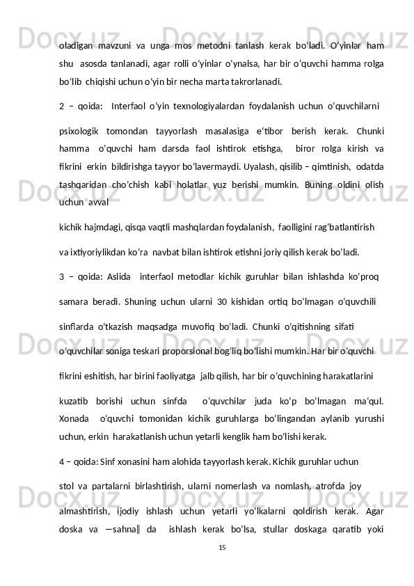 oladigan  mavzuni  va  unga  mos  metodni  tanlash  kerak  bo‘ladi.  O‘yinlar  ham
shu     asosda   tanlanadi,   agar   rolli   o‘yinlar   o‘ynalsa,   har   bir   o‘quvchi   hamma   rolga
bo‘lib  chiqishi uchun o‘yin bir necha marta takrorlanadi.  
2  –  qoida:    Interfaol  o‘yin  texnologiyalardan  foydalanish  uchun  o‘quvchilarni  
psixologik     tomondan     tayyorlash     masalasiga     e‘tibor     berish     kerak.     Chunki
hamma      o‘quvchi    ham    darsda   faol   ishtirok     etishga,        biror     rolga    kirish    va
fikrini  erkin  bildirishga tayyor bo‘lavermaydi. Uyalash, qisilib – qimtinish,  odatda
tashqaridan   cho‘chish   kabi   holatlar   yuz   berishi   mumkin.   Buning   oldini   olish
uchun  avval  
kichik hajmdagi, qisqa vaqtli mashqlardan foydalanish,  faolligini rag‘batlantirish  
va ixtiyoriylikdan ko‘ra  navbat bilan ishtirok etishni joriy qilish kerak bo‘ladi.  
3  –  qoida:  Aslida    interfaol  metodlar  kichik  guruhlar  bilan  ishlashda  ko‘proq  
samara  beradi.  Shuning  uchun  ularni  30  kishidan  ortiq  bo‘lmagan  o‘quvchili  
sinflarda  o‘tkazish  maqsadga  muvofiq  bo‘ladi.  Chunki  o‘qitishning  sifati  
o‘quvchilar soniga teskari proporsional bog‘liq bo‘lishi mumkin. Har bir o‘quvchi  
fikrini eshitish, har birini faoliyatga  jalb qilish, har bir o‘quvchining harakatlarini  
kuzatib     borishi     uchun     sinfda         o‘quvchilar     juda     ko‘p     bo‘lmagan     ma‘qul.
Xonada     o‘quvchi   tomonidan   kichik   guruhlarga   bo‘lingandan   aylanib   yurushi
uchun, erkin  harakatlanish uchun yetarli kenglik ham bo‘lishi kerak.  
4 – qoida: Sinf xonasini ham alohida tayyorlash kerak. Kichik guruhlar uchun  
stol  va  partalarni  birlashtirish,  ularni  nomerlash  va  nomlash,  atrofda  joy  
almashtirish,     ijodiy     ishlash     uchun     yetarli     yo‘lkalarni     qoldirish     kerak.     Agar
doska    va    ―sahna‖     da        ishlash     kerak     bo‘lsa,    stullar     doskaga     qaratib     yoki
15 